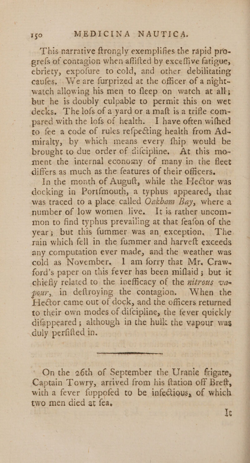 This narrative ftrongly exemplifies the rapid pro- prefs of contagion when affifted by exceffive fatigue, | ebriety, expofure to cold, and other debilitating caufes, . We are furprized at the officer of a night- watch allowing his men to fleep on watch at all; but he is doubly culpable to permit this on wet decks. The lofs of a yard or a maft is a trifle com- pared with the lofs of health. I have often wifhed to fee a code of rules refpecting health from Ad- miralty, by which means every fhip would be brought to due order of cifcipline. At this mo- ment the internal economy of many in the fleet differs as much as the features of their officers. In the month of Auguft, while the Hector was docking in Portfmouth, a typhus appeared, that was traced to a place called Ockham Bay, where a number of low women live. It is rather uncom- mon to find typhus prevailing at that feafon of the year; but this fummer was an exception, The rain which fell in the fummer and harveft exceeds any computation ever made, and the weather was cold as November. 1 am forry that Mr. Craw. ford’s paper on this fever has been miflaid; but it chiefly related to the inefficacy of the uitrous va- pour, in deftroying the contagion. When the Hector came out of dock, and the officers returned to their own modes of difcipline, the fever quickly difappeared ; although in the hulk the vapour was duly perfifiec) in. ' On the 26th of September the Uranie frigate, Captain Towry, arrived from his ftation off Breft, with a fever fuppofed to be infectious, of which two men died at fea. Ic