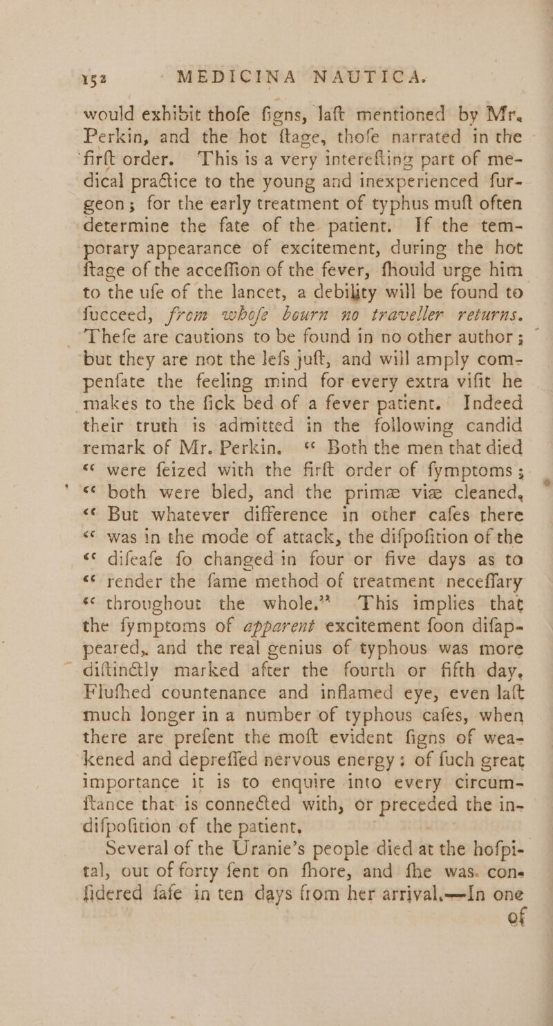 would exhivit thofe figns, laft mentioned by Mr, Perkin, and the hot ftage, thofe narrated in the ‘firtt order. This is a very interefling part of me- dical praftice to the young and inexperienced fur- geon; for the early treatment of typhus muft often determine the fate of the patient. If the tem- porary appearance of excitement, during the hot {tace of the acceffion of the fever, fhould urge him to the ufe of the lancet, a debility will be found to fucceed, from whofe bourn no traveller returns. Thefe are cautions to be found in no other author; © but they are not the lefs juft, and will amply com- penfate the feeling mind for every extra vifit he makes to the fick bed of a fever patient. Indeed their truth is admitted in the following candid remark of Mr. Perkin. ‘* Both the men that died «* were feized with the firft order of fymptoms ;  «© both were bled, and the prima viz cleaned, &lt;¢ But whatever difference in other cafes there «© was in the mode of attack, the difpofition of the ‘« difeafe fo changed in four or five days as to &lt;&lt; render the fame method of treatment neceffary *¢ throughout the whole.” This implies that the fymptoms of apparent excitement foon difap- peared, and the real genius of typhous was more —diftinétly marked after the fourth or fifth day, Flufhed countenance and inflamed eye, even laf{t much longer ina number of typhous cafes, when there are prefent the moft evident figns of wea- kened and depreffed nervous energy: of fuch great importance it is to enquire into every circum- ftance that is connected with, or a the in- difpofition of the patient, , Several of the Uranie’s people died at the hofpi- tal, out of forty fent on fhore, and fhe was. cone fidered fafe in ten days from her arrival,—In one of