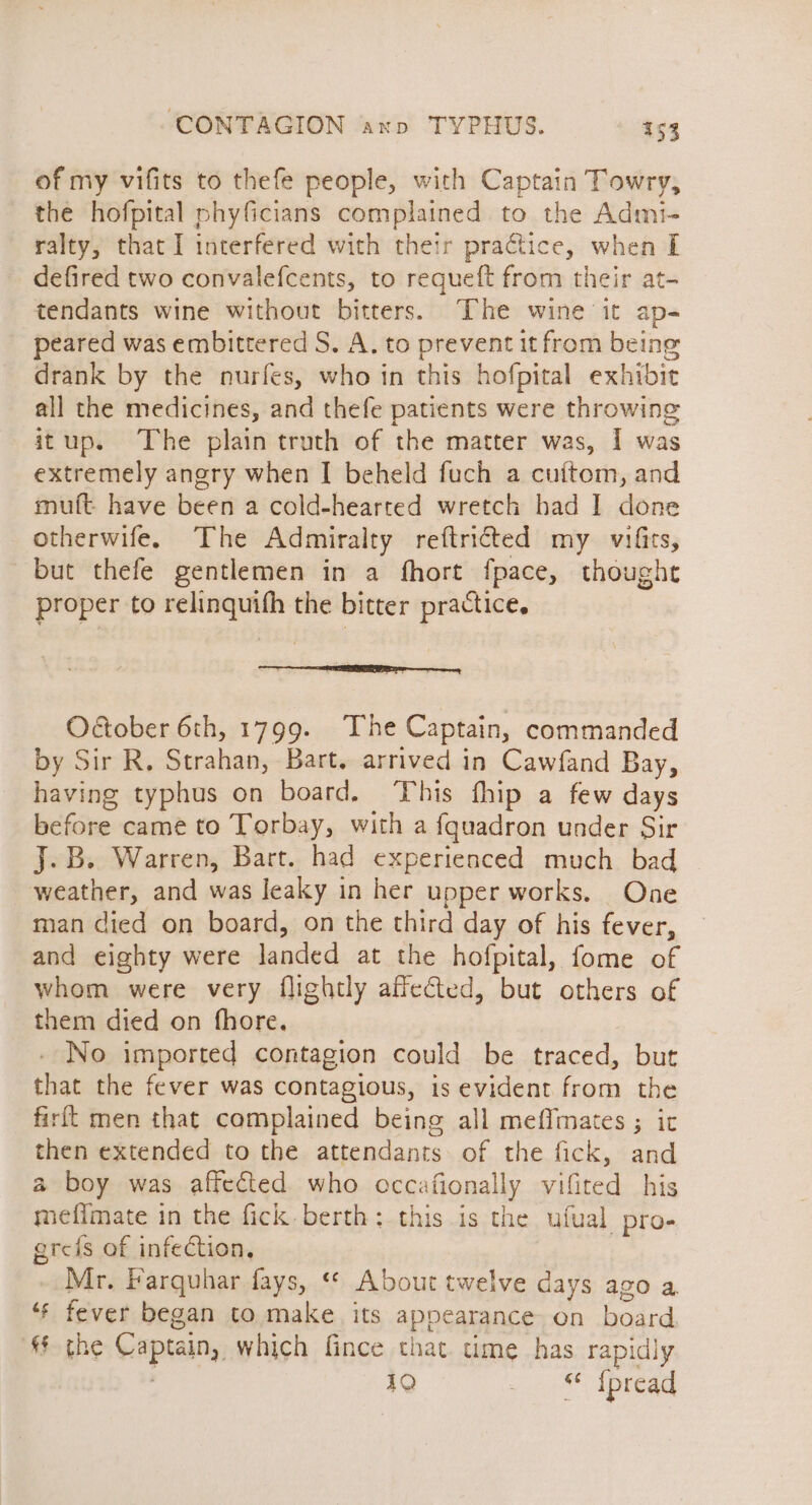 of my vifits to thefe people, with Captain Towry, the hofpital phyficians complained to the Admi- ralty, that I interfered with their practice, when I defired two convalefcents, to requeft from their at- tendants wine without bitters. The wine it ap- peared was embittered S. A. to prevent it from being drank by the nurfes, who in this hofpital exhibit all the medicines, and thefe patients were throwing itup. The plain truth of the matter was, I was extremely angry when I beheld fuch a cuitom, and muft. have been a cold-hearted wretch had I done otherwife. The Admiralty reftricted my vifits, but thefe gentlemen in a fhort fpace, thought proper to relinquifh the bitter practice. Odober 6th, 1799. The Captain, commanded by Sir R. Strahan, Bart. arrived in Cawfand Bay, having typhus on board. This fhip a few days before came to Torbay, with a {quadron under Sir J.B. Warren, Bart. had experienced much bad weather, and was leaky in her upper works. One man died on board, on the third day of his fever, and eighty were landed at the hofpital, fome of whom were very flightly affected, but others of them died on fhore. - No imported contagion could be traced, but that the fever was contagious, is evident from the firit men that complained being all meffmates ; it then extended to the attendants. of the fick, and a boy was affected who occafionally vifited his mefimate in the fick. berth: this is the ufual pro- greis of infection, Mr. Farquhar fays, «* About twelve days ago a ‘“* fever began to make its appearance on board. § the Captain, which fince that. time has rapidly 19 1 Spread