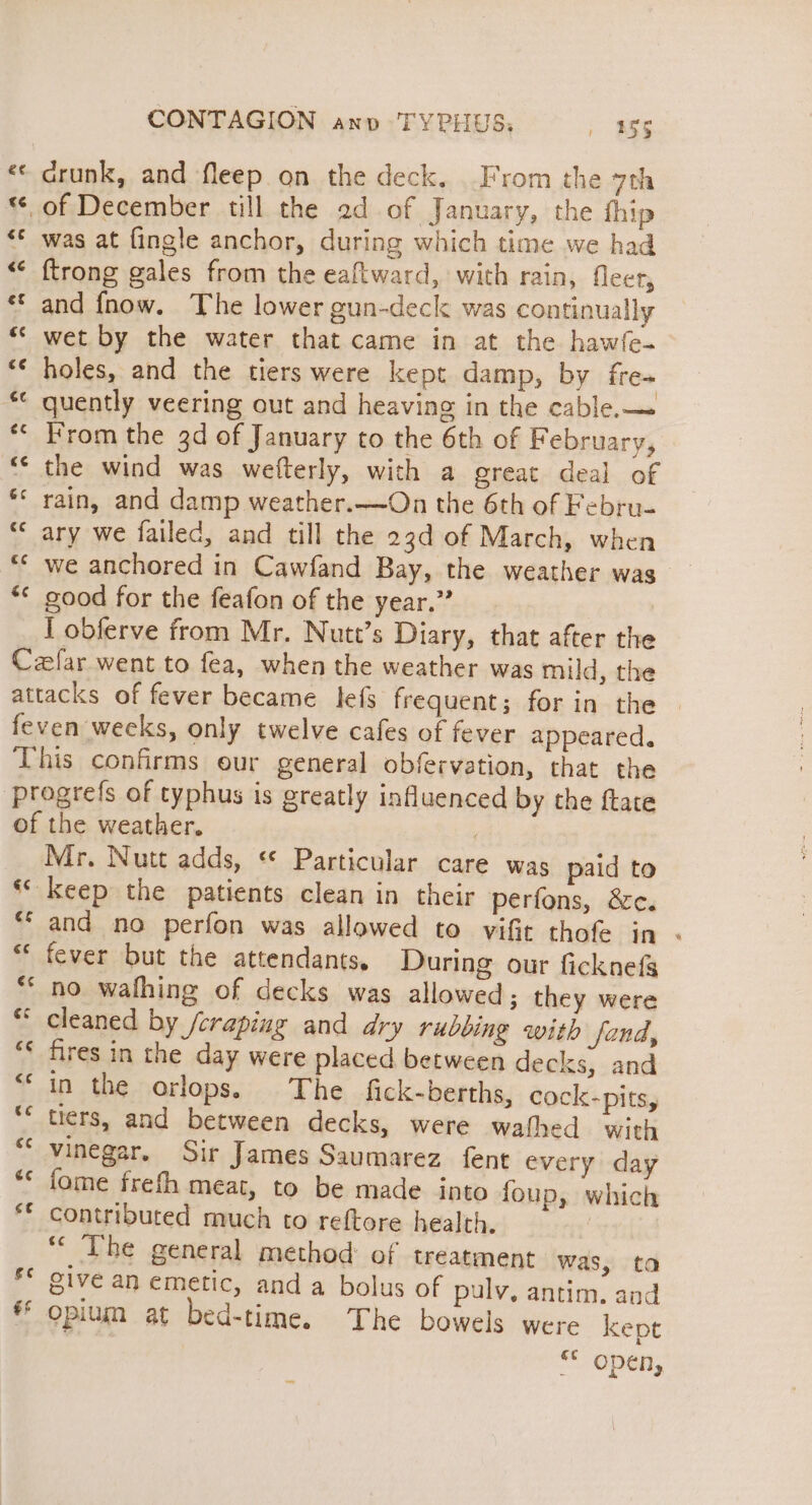 «« drunk, and fleep on the deck, From the 7th © of December till the 2d of January, the {hip was at {ingle anchor, during which time we had ftrong gales from the eaftward, with rain, fleer, and {fnow. The lower gun-deck was continually wet by the water that came in at the hawfe- holes, and the tiers were kept damp, by fre- quently veering out and heaving in the cable.— rom the 3d of January to the 6th of February, the wind was wefterly, with a great deal of rain, and damp weather.—On the 6th of Febru- “© ary we failed, and till the 23d of March, when we anchored in Cawfand Bay, the weather was good for the feafon of the year.” I obferve from Mr. Nutt’s Diary, that after the Cefar went to fea, when the weather was mild, the attacks of fever became lefs frequent; for in the feven weeks, only twelve cafes of fever appeared. This confirms our general obfervation, that the ‘Progrefs of typhus is greatly influenced by the ftate of the weather. , Mr. Nutt adds, «© Particular care was paid to ‘keep the patients clean in their perfons, &amp;c. ** and no perfon was allowed to vifit thofe in ** fever but the attendants, During our ficknefg ** no wafhing of decks was allowed; they were “ cleaned by /craping and dry rubbing with fond, fires in the day were placed between decks, and in the orlops. The fick-berths, cock-pits, tiers, and between decks, were wafhed with vinegar, Sir James Saumarez fent every day fome frefh meat, to be made into foup, which contributed much to reftore health. “The general method of treatment was, ta ive an emetic, and a bolus of pulv, antim. and * opium at bed-time. The bowels were kept Open, é¢ &lt; wn t¢ €¢ ¢ ct e¢ &amp;