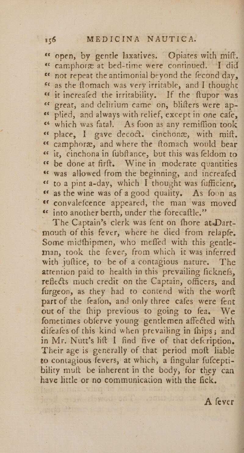 «* open, by gentle laxatives. Opiates with mift. «© camphore at bed-time were continued. ‘I ‘did «* not repeat the antimonial beyond the fecond day, «¢ as the ftomach was very irritable, and I thought « it increafed the irritability. If the ftupor was ‘© oreat, and delirium came on, blifters were ap- ¢¢ plied, and always with relief, except in one cafe, «¢ which was fatal. As foon as any remiffion took «© place, I gave decoct. cinchonze, with mift. «© camphor, and where the ftomach would bear «© it, cinchona in (ubftance, but this was feldom to © be done at firft. Wine in moderate quantities » «&lt; was allowed from the beginning, and increafed ** to a pint a-day, which I thought was fufficient, — «&lt; as the wine was of a good quality. As foon as ~€€ convalefcence appeared, the man was moved «© into another berth, under the forecaftle.” The Captain’s clerk was fent on fhore at«Dart- mouth of this fever, where he died from relapfe. Some midfhipmen, who meffed with this gentle- man, took the fever, from which it was inferted with juftice, to be of a contagious nature. The attention paid to health in this prevailing ficknefs, reflects much credit on the Captain, officers, and © furgeon, as they had to contend with the worft part of the feafon, and only three cafes were fent out of the fhip previous to going to fea. We fometimes obferve young gentlemen affected with difeafes of this kind when prevailing in fhips; and in Mr. Nutv’s hft I find five of that defcription. Their age is generally of that period moft liable to contagious fevers, at which, a fingular fufcepti- bility muft be inherent in the body, for they can have httle or no communication with the fick. ~~ A fever