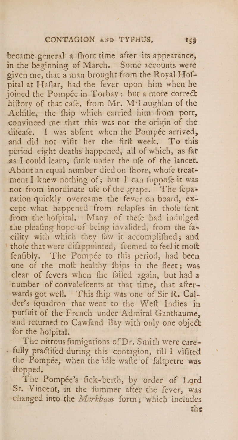became general a fhort time after its appearance, in the beginning of March. Some accounts were given me, that a man brought from the Royal Hof- pital at Haflar, had the fever upon him when he joined the Pompée in Torbay: but a more correct hiftory of that cafe, from Mr. M‘Laughlan of the Achille, the thip which carried him from port, convinced me that this was not the origin of the difeafe. I was abfent when the Pompée arrived, and did not vifit her the firft week. To this period eight deaths happened, all of which, as fat as I could learn, funk under the ufe of the lancet. About an equal number died on fhore, whofe treat- ment I knew nothing of; but I can fuppofe it was not from inordinate ufe of the grape. The fepa- ration quickly overcame the fever on board, ex- cept what happened from relapfes in thofe fent from the hofpital. Many of théfe had indulged the pleafing hope of being invalided, from the fa- eility with which they faw it accomplifhed; and thofe that were difappointed, feemed to feel it moft fenfibly. The Pompée to this period, had been one of the moft healthy fhips in the fleet; was number of convalefcents at that time, that after- . wards got well. his fhip was one of Sir R. Cal. der’s fquadron that went to the Weft Indies in purfuit of the French under Admiral Ganthaume, and returned to Cawfand Bay with only one objec for the hofpital. The nitrous fumigations of Dr. Smith were care- the Pompée, when the idle wafte of faltpetre was ftopped. The Pompée’s fick-berth, by order of Lord St. Vincent, in the fummer after the fever, was the
