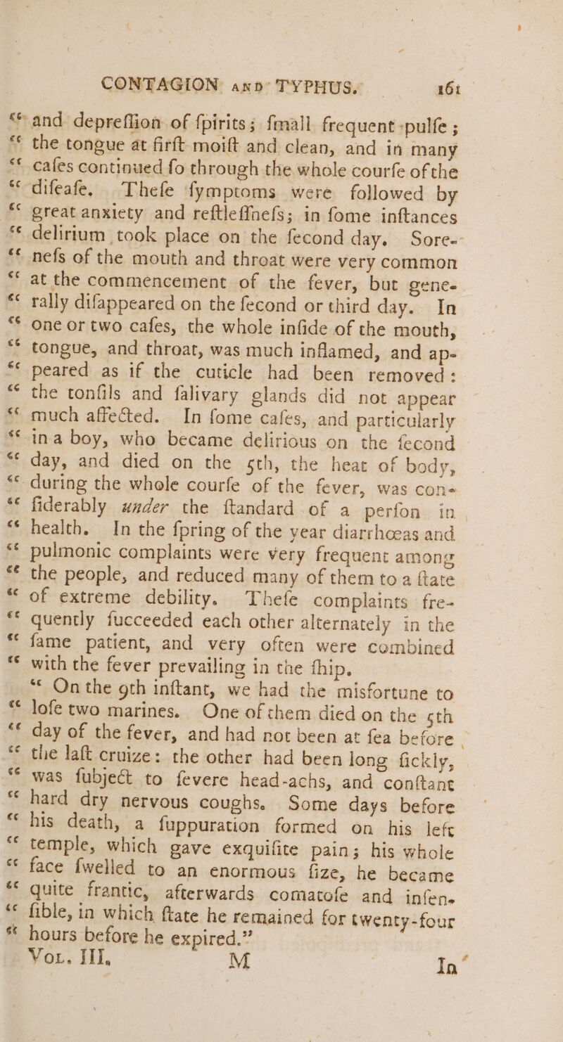 be and depreflion of {pirits ;. fmall frequent -pulfe ;_ “ the tongue at firft moift and clean, and in many ** cafes continued fo through the whole courfe of the **difeafe. Thefe fymptoms were followed by * great anxiety and reftleffnefs; in fome inftances ** delirium took place on the fecond day. Sore-- nefs of the mouth and throat were very common at the commencement of the fever, but gene. rally difappeared on the fecond or third day. In One or two cafes, the whole infide of the mouth, tongue, and throat, was much inflamed, and ap- peared as if the cuticle had been removed: the tonfils and falivary glands did not appear “much affected. In fome cafes, and particularly ina boy, who became delirious on the fecond ** day, and died on the sth, the heat of body, during the whole courfe of the fever, was con- ** fiderably under the ftandard of a perfon in_ “‘ health. In the fpring of the year diarrhoeas and pulmonic complaints were very frequent among the people, and reduced many of them toa fate “ of extreme debility. Thefe complaints fre- quently fucceeded each other alternately in the fame patient, and very often were combined with the fever prevailing in the thip, “© On the gth inftant, we had the misfortune to lofe two marines. One of them died on the sth day of the fever, and had not been at fea before . ** the laft cruize: the other had been long fickly, ** was fubject to fevere head-achs, and conftant hard dry nervous coughs. Some days before “his death, a fuppuration formed on his left “temple, which gave exquifite pain; his whole « face {welled to an enormous fize, he became “* quite frantic, afterwards comatofe and infen- ** fible, in which ftate he remained for twenty-four * hours before he expired.” VoL. ill, M In”