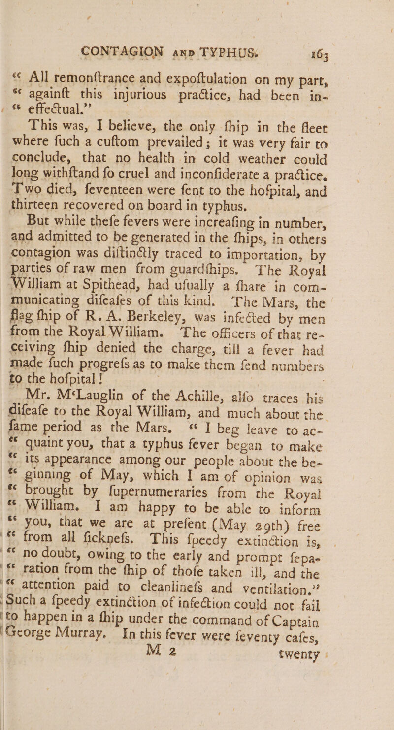 ‘© All remonftrance and expoftulation on my part, ** againft this injurious practice, had been in- « effectual.” ee This was, I believe, the only fhip in the fleet where fuch a cuftom prevailed; it was very fair to conclude, that no health in cold weather could long withftand fo cruel and inconfiderate a practice. Two died, feventeen were fent to the hofpital, and thirteen recovered on board in typhus. But while thefe fevers were increafing in number, and admitted to be generated in the fhips, in others contagion was diftinétly traced to importation, by parties of raw men from guardfhips. The Royal William at Spithead, had ufually a thare in com- municating difeafes of this kind. The Mars, the flag fhip of R. A. Berkeley, was infeGted by men from the Royal William. The officers of that re- ceiving fhip denied the charge, till a fever had made fuch progrefs as to make them {fend numbers to the hofpital ! | ! 7 _ Mr. M‘Lauglin of the Achille, alfo traces his difeafe to the Royal William, and much about the fame period as the Mars, * I beg leave to ac- “© quaint you, that a typhus fever began to make “* its appearance among our people about the be- ** ginning of May, which I am of opinion was ** brought by fupernumeraries from the Royal © William. I am happy to be able to inform “you, that we are at prefent (May 2gth) free * from all ficknefs. This fpeedy extin@ion is, © no doubt, owing to the early and prompt fepae ' ration from the fhip of thofe taken ill, and the ‘© attention paid to cleanlinefs and ventilation,” Such a {peedy extinction of infection could not fail ito happen in a fhip under the command of Captain 'George Murray. In this fever were feventy cafes, : | 2 twenty