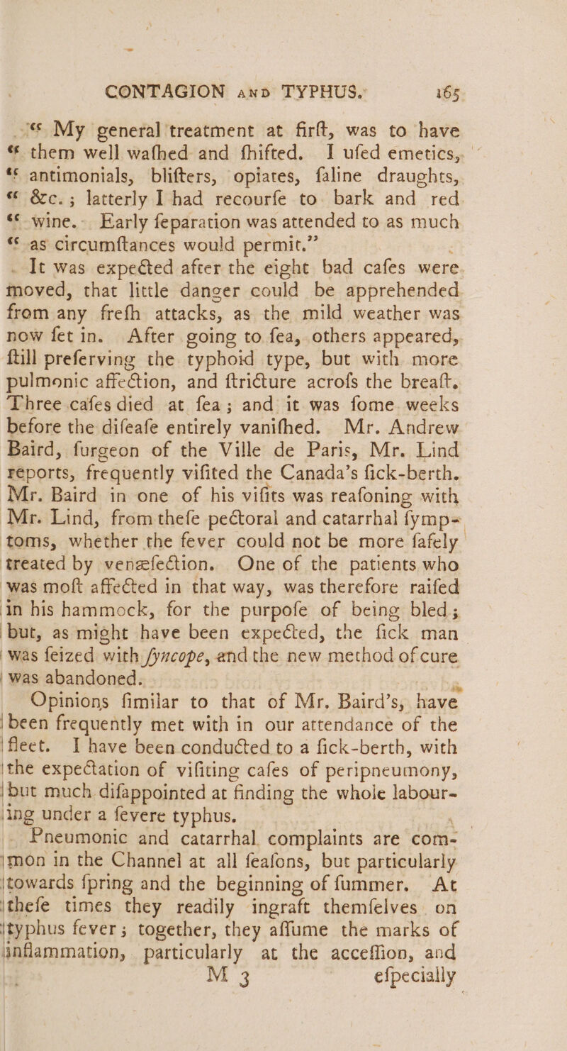 © My general treatment at firft, was to have « them well wafhed and fhifted. I ufed emetics,. *s antimonials, blifters, opiates, faline draughts, “ &amp;c.; latterly I had recourfe to. bark and red «© wine.- Early feparation was attended to as much ‘* as circumftances would permit.” It was expected after the eight bad cafes were moved, that little danger could be apprehended. from any frefh attacks, as the mild weather was now fetin. After going to fea, others appeared, {till preferving the typhoid type, but with more pulmonic affection, and ftricture acrofs the breaft. Three cafes died at fea; and it was fome. weeks before the difeafe entirely vanifhed. Mr. Andrew Baird, furgeon of the Ville de Paris, Mr. Lind reports, frequently vifited the Canada’s fick- berth. Mr. Baird in one of his vifits was reafoning with Mr. Lind, from thefe pectoral and catarrhal fymp= toms, whether the fever could not be more fafely treated by venefection. One of the patients who was moft affected in that way, was therefore raifed in his hammock, for the purpofe of being bled; ‘but, as might have been expected, the fick man_ was feized with /yucope, andthe new method of cure was abandoned. . Opinions fimilar to that of Mr, Baird’s, have ‘been frequently met with in our attendance of the ‘fleet. I have been conducted to a fick-berth, with ithe expectation of vifiting cafes of peripneumony, but much difappointed at ‘finding the whole labour~ ing under a fevere typhus. | _ Pneumonic and catarrhal. complaints are com- }mon in the Channel at all feafons, but particularly \towards {pring and the beginning of fummer. At \thefe times they readily ingraft themfelves. on {typhus fever; together, they affume the marks of anflammation, particularly at the acceffion, and | M 3 efpecially