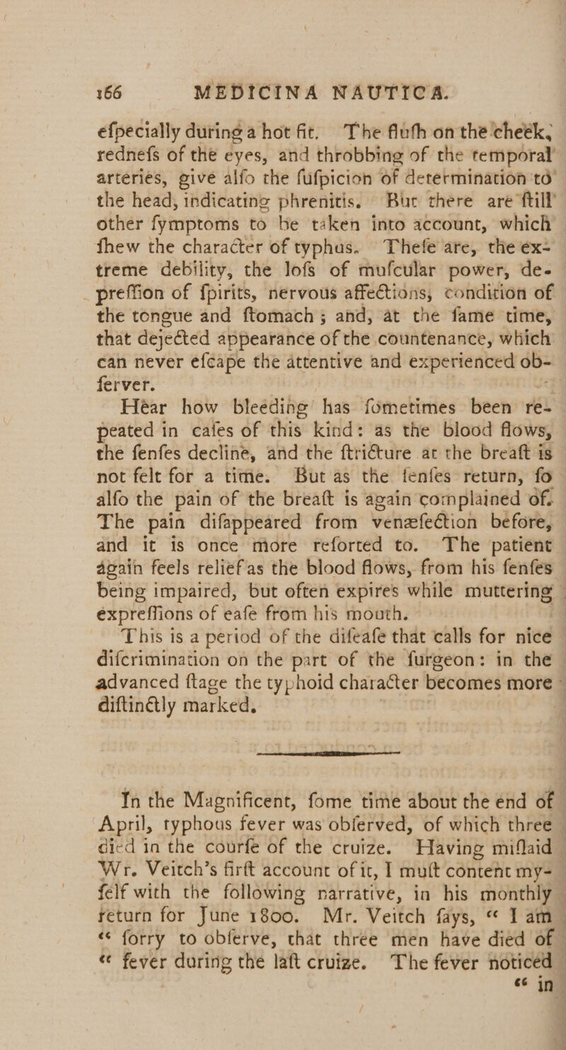 efpecially during a hot fit. The fluth on the cheék, rednefs of the eyes, and throbbing of the temporal’ arteries, give alfo the fufpicion of determination td’ the head, indicating phrenitis. Bur there are ftill other fymptoms to be taken into account, which fhew the character of typhus. Thefe are, the ex- treme debility, the lofs of mufcular power, de- _preffion of fpirits, nervous affections, condition of the tongue and ftomach ; ahd, at the fame time, that dejected appearance of the countenance, which can never efcape the attentive and experienced ob- ferver. | Héar how bleeding has fometimes been re- peated in cafes of chis. kind: as the blood flows, the fenfes decline, and the ftriéture at the breaft is not felt for a time. But as the fenfes return, fo alfo the pain of the breaft is again complained of. The pain difappeared from venaefection before, and it is once more reforted to. The patient again feels reliefas the blood flows, from his fenfes being impaired, but often expires while muttering — expreffions of eafe from his mouth. This is a period of the difeafe that calls for nice — difcrimination on the part of the furgeon: in the advanced ftage the typhoid character becomes more - diftin@tly marked. q In the Magnificent, fome time about the énd of April, typhous fever was obferved, of which three — died in the courfe of the cruize. Having miflaid Wr. Veitch’s firft account of it, I muft content my- felf with the following narrative, in his monthly return for June 1800. Mr. Veitch fays, “ 1 am «< forry to obferve, that three men have died of - «¢ fever during the laft crutze. The fever noticed ae