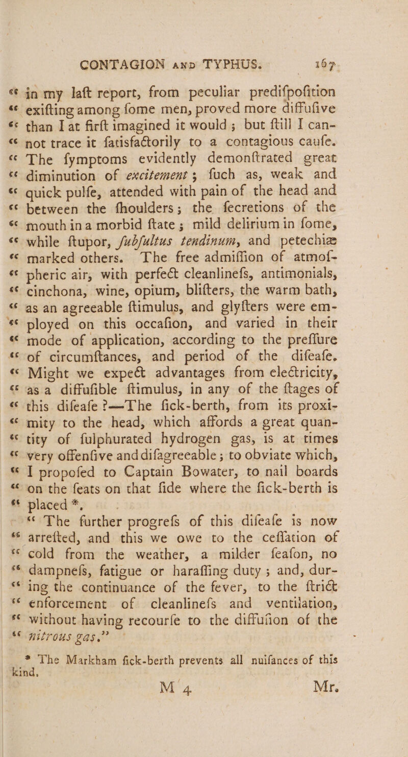 La) Cal CONTAGION anv TYPHUS. 167. in my laft report, from peculiar predifpofition than I at firft imagined it would ; but ftill I can- not trace it fatisfactorily to a contagious caufe. The fymptoms evidently demonftrated great diminution of excitement; fuch as, weak and quick pulfe, attended with pain of the head and between the fhoulders; the fecretions of the mouth ina morbid ftate ; mild delirium in fome, while ftupor, /ub/fultus tendinum, and petechia marked others. The free admiffion of atmof- pheric air, with perfect cleanlinefs, antimonials, cinchona, wine, opium, blifters, the warm bath, as an agreeable ftimulus, and gly{ters were em- ployed on this occafion, and varied in their mode of application, according to the preffure of circumftances, and period of the difeafe. Might we expect advantages from electricity, asa diffufible ftimulus, in any of the ftages of this difeafe ?—-The fick-berth, from its proxi- mity to the head, which affords a great quan- tity of fulphurated hydrogen gas, is at times very offenfive anddifagreeable ; to obviate which, I propefed to Captain Bowater, to nail boards on the feats on that fide where the fick-berth is placed *, | : “ The further progrefs of this difeafe is now arrefted, and this we owe to the ceflation of cold from the weather, a milder feafon, no enforcement of cleanlinefs and ventilation, | without having recourfe to the diffufion of the nitrous gas.” * The Markham fick-berth prevents all nuifances of this M 4 Mr.