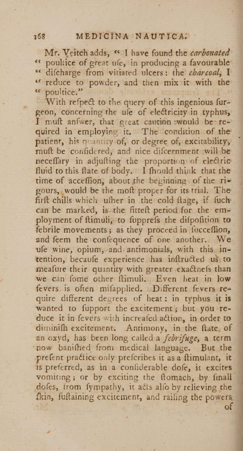 Mr. Veitch adds, ** I have found the carbonated «€ poultice of great ufe, in producing a favourable *« difcharge from vitiated ulcers: the charcoal, 1 ““ reduce to powder, and then mix vit with the ‘© poultice.” : With refpect to the query of this ingenious fur- geon, concerning the ufe of electricity in typhus, T muft anfwer, that great caution swould be&gt; re- quired in employing it. The condition of the patient, his quantity of, or degree of, excitability, muft be confidered, and nice difcernment :will be neceffary in adjufting the proportion: of eledlrie fluid to this ftlate of body. I fhould think that the time of acceffion, about the beginning) of the ri= gours, would be the moft proper for its trial. The firft chills which ufher in the cold ftage, if fuch can be marked, is the fitteft period for the: em- ployment. of ftimuli,to fupprefs the difpofition to febrile movements; as they proceed in fucceflion, and feem the confequence of one another. We ufe wine, opium, and: antimonials, with this. in- tention, becaufe experience has inftruéted us) to meafure their quantity with greater exactnefs than we can fome other ftimuli. Even heat in low fevers is often mifapplied. . Different fevers re quire different degrees of heat: in typhus it 1s wanted to fupport the excitement; but you ‘re+ duce it in fevers with increafed action, in order to _diminifh excitement. Antimony, in the ftate, of an oxyd, has been long called a febrifuge, a term ‘now banifhed from medical language. But the prefent praétice only prefcribes it asa ftimulant, it is preferred, as in a confiderable dofe, it excites dofes, from fympathy, it acis alfo by relieving the fkin, fuftaining excitement, and raifing the powers; | of