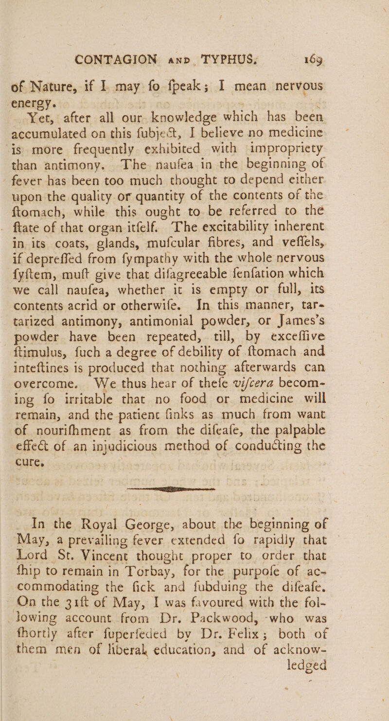 ; CONTAGION anv TYPHUS; 169 of Nature, if 1 may fo fpeak; I mean nervous energy. | : sl Yet, after all our knowledge which has been accumulated on this fubject, I believe no medicine ‘is more frequently exhibited with impropriety than antimony. The naufea in the beginning of fever has been too much thought to depend either upon the quality or quantity of the contents of the ftomach, while this ought to be referred to the _ ftate of that organ itfelf. The excitability inherent in its coats, glands, mufcular fibres, and veflels, if depreffed from fympathy with the whole nervous fyftem, muft give that difagreeable fenfation which we call naufea, whether it is empty or full, its contents acrid or otherwife. Jn this manner, tar- tarized antimony, antimonial powder, or James’s powder have been repeated, till, by exceffive {timulus, fuch a degree of debility of .{tomach and inteftines is produced that nothing afterwards can overcome. We thus hear of thefe vi/cera becom- ing fo irritable that no food or medicine will remain, and the patient finks as much from want of nourifhment as from the difeafe, the palpable effect of an injudicious method of conducting the cure. | on aR are In the Royal George, about the beginning of May, a prevailing fever extended fo rapidly that © Lord St. Vincent thought proper to order that fhip to remain in Torbay, for the purpole of ac- commodating the fick and fubduing the difeafe. On the 31ft of May, I was favoured with the fol- lowing account from Dr. Packwood, -who was fhortly after fuperfeded by Dr. Felix; both of them men of liberal education, and of acknow- ledged