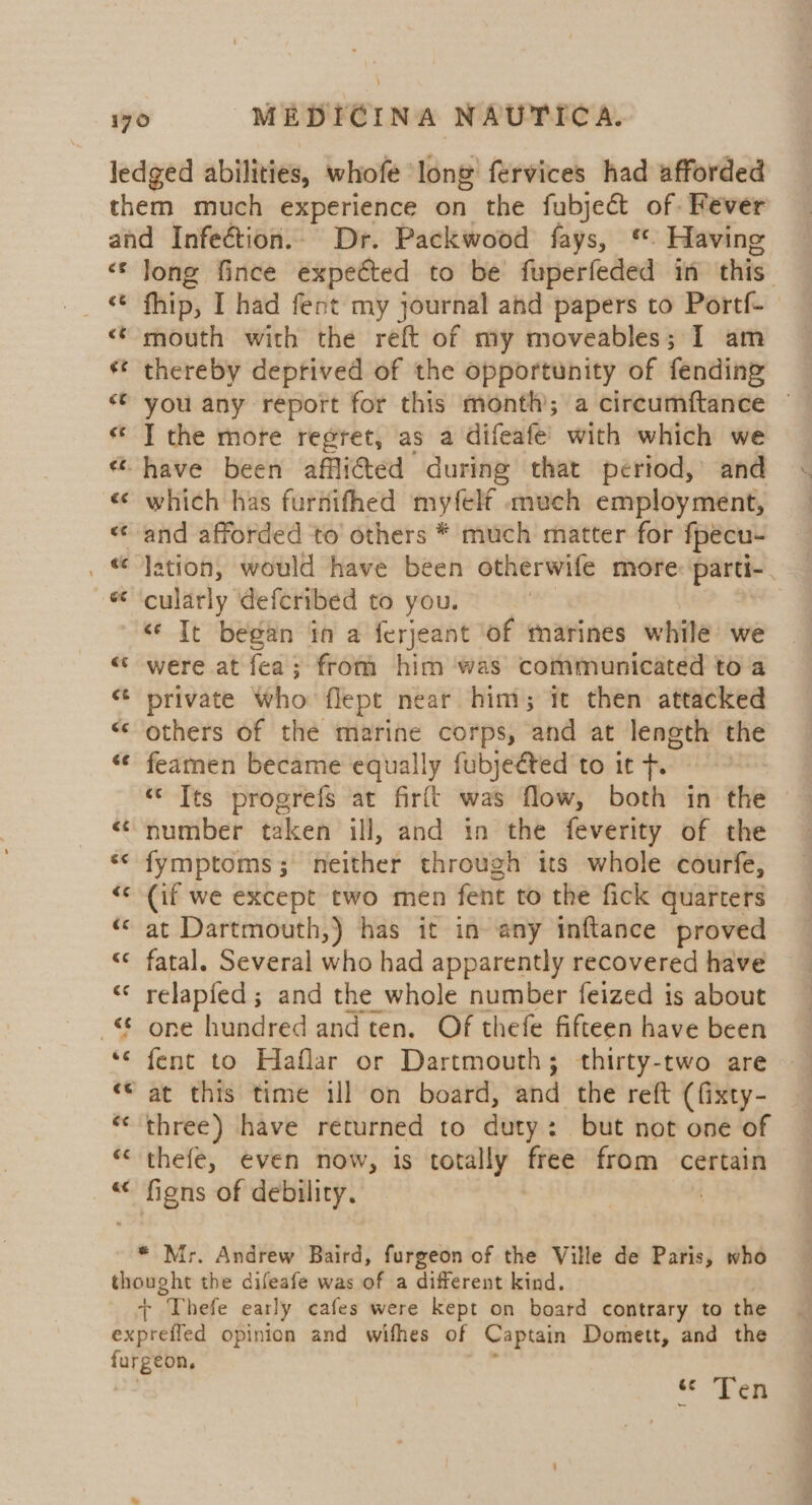 cg €¢ ¢e long fince expected to be fuperfeded in this fhip, I had fent my journal and papers to Portf- mouth with the reft of my moveables; I am thereby deprived of the opportunity of fending you any report for this month; a circumftance © I the more regret, as a difeafe’ with which we which has furnifhed myfelf much employment, lation, would have been otherwife more: parti-. cularly deferibed to you. ” ”~ wn wn were at fea; from him was communicated to a private who flept near him; it then attacked others of the marine corps, and at length the feamen became equally fubjeéted to it +. “ [ts progrefs at firft was flow, both in the number taken ill, and in the feverity of the fymptoms,; neither through its whole courfe, (if we except two men fent to the fick quarters at Dartmouth,) has it in any inftance proved fatal. Several who had apparently recovered have relapfed ; and the whole number feized is about one hundred and ten. Of thefe fifteen have been fent to Haflar or Dartmouth; thirty-two are at this time ill on board, and the reft (fixty- three) have returned to duty: but not one of thefe, even now, is totally free from certain figns of debility. | valid Lo