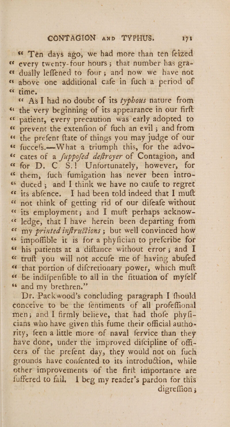 s¢ Ten days ago, we had more than ten feized « every twenty-four hours; that number has gra- «¢ dually leffened to four; and now we have not « above one additional cafe in fuch a period of “* time. s¢ AsT had no doubt of its ¢yphous nature from &amp; the very beginning of its appearance in our firft “* patient, every précaution was early adopted to «© prevent the extenfion of fuch an evil ; and from ‘¢ the prefent ftate of things you may judge of our «© fuccefs.—-What a triumph this, for the advo- “¢ cates of a /uppofed deftroyer of Contagion, and “ for D. C. S.! Unfortunately, however, for them, fuch fumigation has never been intro- * duced ; and I think we have no caufe to regret “ its abfence. I had been told indeed that I muft «© not think of getting rid of our difeafe without “¢ its employment; and I muft perhaps acknow- © ledge, that I have herein been departing from &lt;&lt; my printed inftructions ; but well convinced how “‘ impoffible it is for a phyfician to prefcribe for «¢ his patients at a diftance without error; and I « truft you will not accufe me of having abufed &lt;¢ that portion of difcretionary power, which muft “¢ be indifpenfible to all in the fituation of myfelf *¢ and my brethren.” | Dr. Packwood’s concluding paragraph I fhould conceive to be the fentiments of all profeffional men; and I firmly believe, that had thofe phyfi- cians who have given this fume their official autho- rity, feen a little more of naval fervice than they have done, under the improved difcipline of offi- cers of the prefent day, they would not on fuch grounds have confented to its introduction, while other improvements of the firit importance are juffered to fail, 1 beg my reader’s pardon for this | digreffion ;