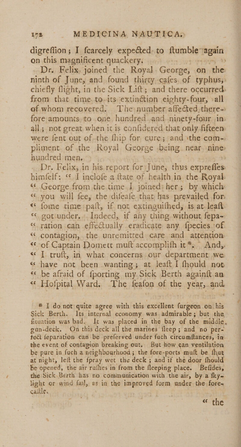digreffion; I fcarcely expected. to asanebivok Bean on this magnificent quackery. Dr. Felix, joined the Royal George; on ‘the: ninth of June, and found thirty cafes. of typhus;: chiefly flight, in the Sick Lift; and there occurred: from that time.to.its extinétion eighty-four, »all af. whom recevered.. The number affected, there- fore amounts. to one. hundred and. ninety-four in. all; not great when it 1s confidered that only fifteen were fent out ofthe fhip for cure; and sthe-com-. pliment. of .the Royal George being near. nine hundred men, Dr. Felix; in his. report ‘oe June, thus enok himfelf: ‘¢.1 inclofe a fate of health in the Royak 4s George from the time | joined: her ; by which “ you will fee, the difeafe that has prevailed for «« fome time palt, if not extinguithed, 1s at. leaft. «&lt; sotunder...._ Indeed, if any thing. without fepa~ &lt;&lt; ration can effectually eradicate any. {pecies. :of “‘ contagion, the unremitted care and attention «of Captain Domett muft accomplifh it *. Andy. &lt;¢ | truft, in what concerns our department we « have not been wanting; at leaft.I fhould nos «&lt; be afraid of {porting my Sick Berth againft an *{ ole! Ward. The leafon of the year, and * I do not quite agree with this excellent ees on. his Sick Berth. Its internal economy was admirable; but the fituation was bad. It was placed in the bay of the middle, gun-deck, On this deck all the marines fleep ; and no per- tect {eparation can be preferved under fuch circumftances, in the event of contagion breaking out. But how ¢an ventilation be pure in fuch a neighbourhood ; the fore-ports muft be fhut at night, left the fpray wet the deck ; and if thé door fhould be opened, the air rathes in from the fleeping place. Befides, the Sick.Berth has no communication with the air, by a fky- light or wind fal, as in the improved form under the fore« caitle. « the