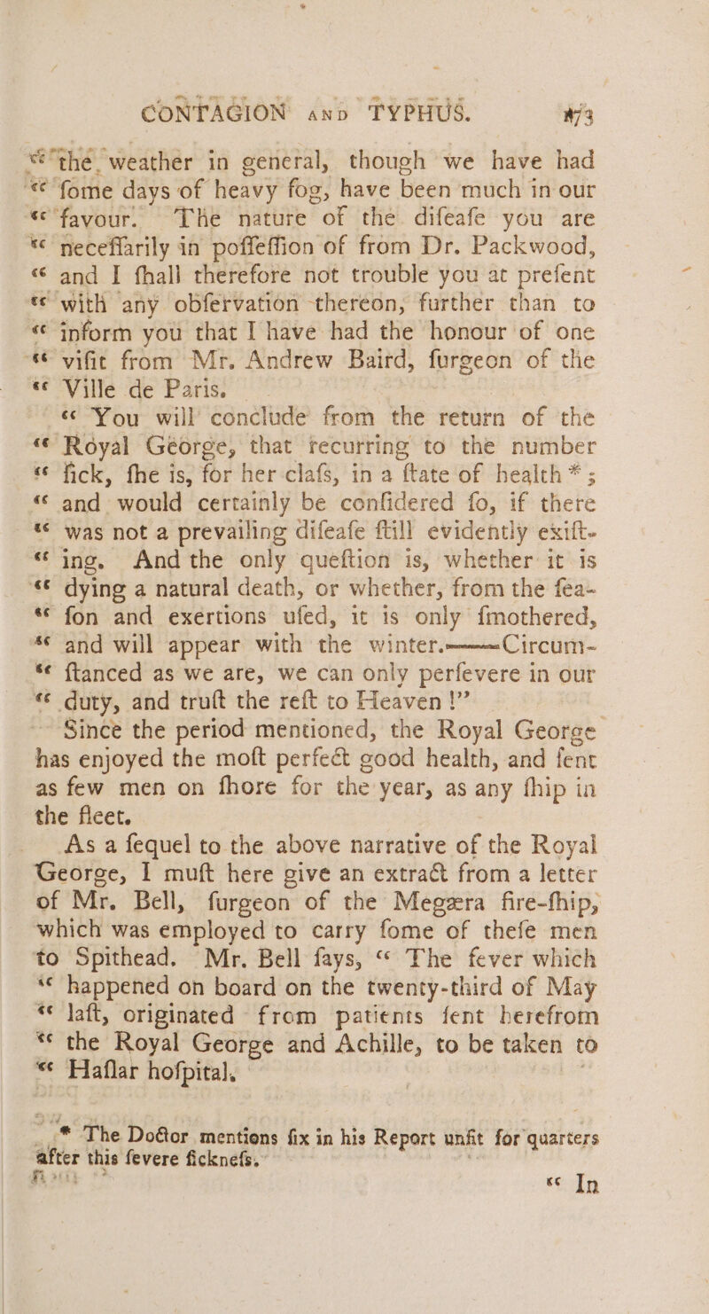 we “the. ‘weather in general, though we have had © fome days of heavy fog, have been much in out ‘favour. The nature “of the. difeafe you are * neceflarily in poffeffion of from Dr. Packwood, « and I fhall therefore not trouble you at prefent t¢ with any obfervation thereon, further than to «¢ inform you that I have had the honour of one “© vific from Mr. Andrew Baird, furgeon of the ¢ Ville de Paris. «© You will conclude from the return of the “ Royal George, that recurring to the number «© fick, fhe is, for her-clafs, in a ‘Rite of health * ; “© and would certainly be confidered fo, if there “&lt; was not a prevailing difeafe ftill evidently exift- “ing, And the only queftion is, whether it is “© dying a natural death, or whether, from the fea- “© fon and exertions ufed, it is only {mothered, *¢ and will appear with the winter. Circum~ “¢ {ftanced as we are, we can only perfevere in our «© duty, and truft the reft to Heaven !” Since the period mentioned, the Royal George has enjoyed the moft perfect ¢ cood health, and fent as few men on fhore for the year, as any fhip in the fleet. As a fequel to the above narrative of the Royal George, 1 muft here give an extract from a letter of Mr. Bell, furgeon of the Megzra fire-fhip, which was employed to carry fome of thefe men to Spithead. Mr. Bell fays, “ The fever which *« happened on board on the twenty-third of May “* Jaft, originated from patients fent herefrom *« the Royal George and Achille, to be taken to “¢ Haflar hofpital, _ &amp; “ ® The Door mentions fix in his Report unfit for quarters after this fevere ficknefs. Ke In