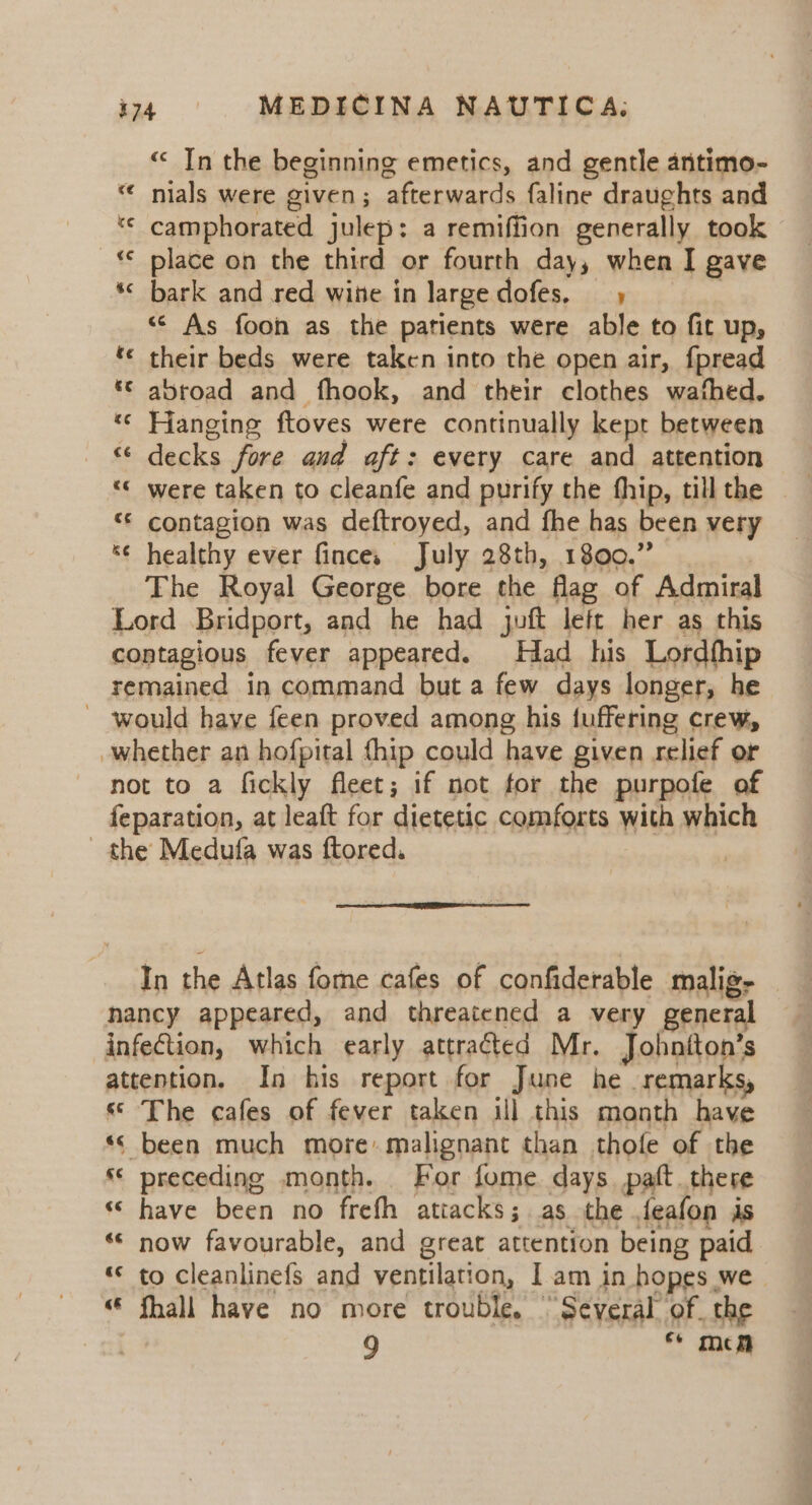 “&lt; In the beginning emetics, and gentle antimo- nials were given; afterwards faline draughts and camphorated julep: a remiffion generally took ~€ place on the third or fourth day, when I gave *&lt; bark and red wine in large dofes, | “ As foon as the patients were able to fit up, ‘« their beds were taken into the open air, fpread *© abroad and fhook, and their clothes wafhed. «© Hanging ftoves were continually kept between “ decks fore aud aft: every care and attention “« were taken to cleanfe and purify the fhip, till the «© contagion was deftroyed, and fhe has been very *¢ healthy ever finces July 28th, 1800.” The Royal George bore the flag of Admiral Lord Bridport, and he had juft left her as this contagious fever appeared. Had his Lordfhip remained in command but a few days longer, he - would have feen proved among his tuffering crew, whether an hofpital {hip could have given relief or not to a fickly fleet; if not for the purpofe of feparation, at leaft for dietetic comforts with which the Medufa was ftored. bon * “« n In the Atlas fome cafes of confiderable malig, nancy appeared, and threatened a very general infection, which early attracted Mr. Johniton’s attention. In his report for June he remarks, « The cafes of fever taken ill this month have «© been much more: malignant than thofe of the “ preceding month. For fome days. paft there “have been no frefh attacks; as the feafon is «« now favourable, and great attention being paid «© to cleanlinefs and ventilation, I am in hopes we | “ fhall have no more trouble, “Several. of. the 9 Ce men