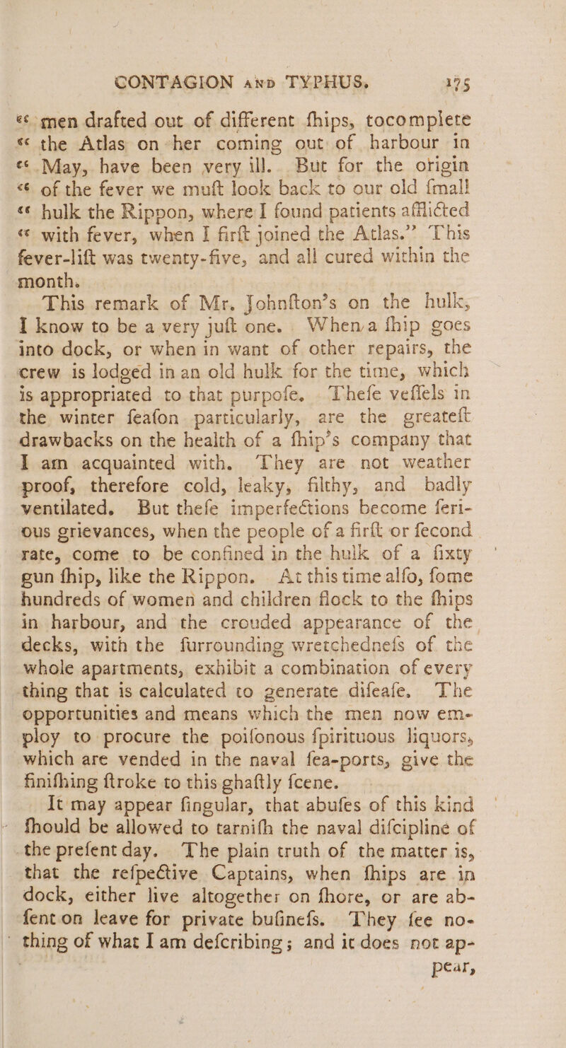 ¢¢ men drafted out of different fhips, tocomplete * the Atlas on-her coming out of harbour in «&lt; May, have been very ill. But for the origin &lt; of the fever we muft look back to our old fal! «¢ hulk the Rippon, where I found patients afflicted «© with fever, when I firft joined the Atlas.” This fever-lift was twenty-five, and all cured within the month. — This remark of Mr, Johnfton’s on the hulk, I know to be a very juft one. Whema fhip goes into dock, or when in want of other repairs, the crew is lodged in an old hulk for the time, which 1S appropriated to that purpofe, Thefe veffels in the winter feafon particularly, are the greatett drawbacks on the health of a fhip’s company that I am acquainted with. They are not weather proof, therefore cold, leaky, filthy, and badly ventilated. But thefe imperfections become feri- ous grievances, when the people of a firft or fecond rate, come to be confined in the hulk of a fixty gun fhip, like the Rippon. . At this time alfo, fome hundreds of women and children flock to the thips in harbour, and the crouded appearance of the decks, with the furrounding wretchednefs of the whole apartments, exhibit a combination of every thing that is calculated to generate difeafe. The Opportunities and means which the men now em- ploy to procure the poifonous fpirituous liquors, which are vended in the naval fea-ports, give the finifhing ftroke to this ghaftly fcene. It may appear fingular, that abufes of this kind ~ fhould be allowed to tarnifh the naval difcipline of the prefentday. The plain truth of the matter is, that the refpective Captains, when fhips are in dock, either live altogethe: on fhore, or are ab- fenton leave for private bufinefs. ‘They fee no- _ thing of what I am defcribing; and ic does not ap- pear,