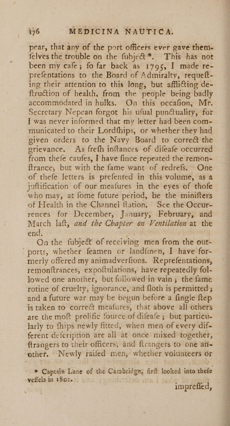 pear, that any of the port officers ever gave them- felves the trouble on the fubjeét*. This has not been my cafe; fo far back as 1795, I made re- prefentations to the Board of Admiralty, requeft- ing their attention to this long, but afflicting de- ftruction of health, from the people being badly accommodated in hulks. On this occafion, Mr. Secretary Nepean forgot his ufual punctuality, for 1 was never informed that my letter had been com- municated to their Lordfhips, or whether they had given orders to the Navy Board to correé the erievance. As frefh inftances of difeafe occurred from thefe caufes, I] have fince repeated the remon- ftrance, but with the fame want of redrefs. One of thefe letters 1s prefented in this volume, as a juftification of our meafures in the eyes of thofe who may, at fome future period, be the minifters of Health in the Channel ftation. See the Occur- rences for December, January, February, and March laft, and the Chapter on Ventilation at the end. : On the fubje&amp; of receiving men from the out- ports, whether feamen or landfmen, I have for- ‘merly offered my animadverfions. Reprefentations, remonftrances, expoftulations, have repeatedly fol- lowed one another, but followed in vain; the fame rotine of cruelty, ignorance, and floth is permitted; and a future war may be begun before a fingle ftep is taken to correct meafures, that above all others are the moft prolific fource of difeafe ; but particu- larly to fhips newly fitted, when men_of every dif- ferent defeription are all at once mixed together, ftrangers to their officers, and flrangers to one afi- other. Newly raifed men, whether volunteers or * Captain Lane of the Cambridge; firft looked into thefe veflels in 18.01, imprefied,
