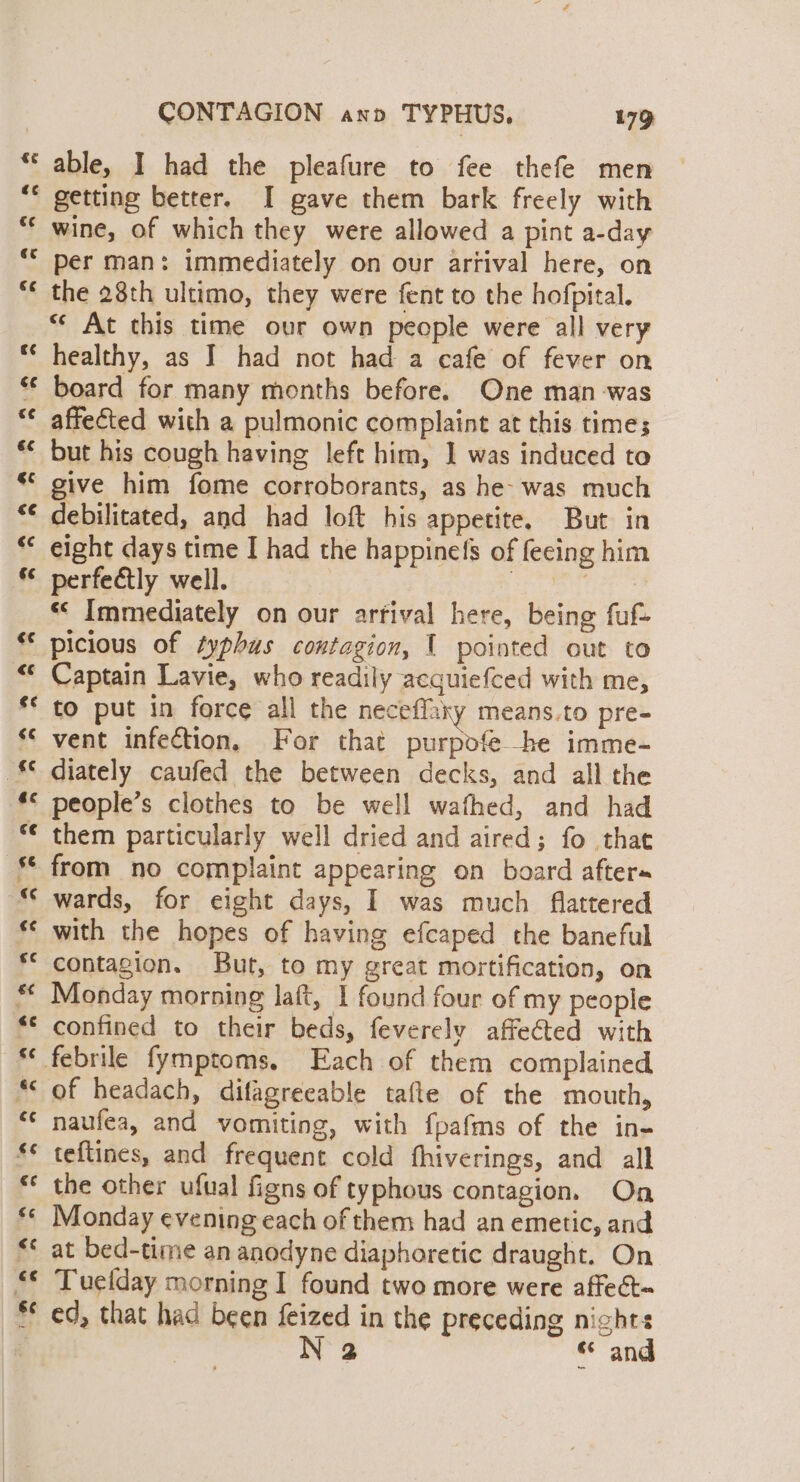 able, I had the pleafure to fee thefe men getting better. I gave them bark freely with wine, of which they were allowed a pint a-day per man: immediately on our arrival here, on the 28th ultimo, they were fent to the hofpital. “* At this time our own people were all very healthy, as I had not had a cafe of fever on board for many months before. One man was affected with a pulmonic complaint at this times but his cough having left him, 1 was induced to give him fome corroborants, as he- was much debilitated, and had loft his appetite, But in eight days time I had the happinefs of fecing him perfe€tly well. Sa we «&lt; Immediately on our arfival here, being fuf- picious of typhus contagion, 1 pointed out to Captain Lavie, who readily acquiefced with me, diately caufed the between decks, and all the people’s clothes to be well wafhed, and had them particularly well dried and aired; fo that wards, for eight days, I was much flattered with the hopes of having efcaped the baneful contagion. But, to my great mortification, on Monday morning laft, I found four of my people confined to their beds, feverely affected with of headach, difagreeable tafte of the mouth, naufea, and vomiting, with fpafms of the in- teftines, and frequent cold fhiverings, and all the other ufual figns of typhous contagion. On Monday evening each of them had an emetic, and at bed-time an anodyne diaphoretic draught. On Tuelday morning I found two more were affect~ 2 “ and