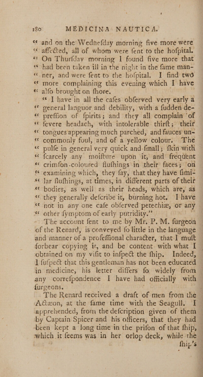 and on the Wednefday morning five more were “« affected, all of whom were fent to the hofpital. «© On Thurfday morning | found five more that had been taken ill in the night in the fame man- “ner, and were feat to the hofpital. I find two more complaining this evening which I have « alfo brought on fhore. «©-] have in all the cafes obferved very early a «© general languor and debility, with a fudden de- “ prefiion of fpirits; and they all complain ‘of «© fevere headach, with intolerable thirft; their &lt;* tongues vied he much parched, and fauces un- &lt;&lt; commonly foul, and of a yellow colour. The «© pulfe in spore very quick and fmall; fkin with ‘© fcarcely any moifture upon it, and frequent «© crimfon-coloured flufhings in their faces; ‘on *¢ examining which, they fay, that they have fimi- s¢ Jar Alufhings, at times, in different parts of their “¢ bodies, as well as their heads, which are,’ as «&lt; they generally defcribe it, burning hot. I have not in any one cafe obferved petechia, or any “© other fymptom of early putridity.” The account fent to me by Mr. P.M. furgeon — of the Renard, is conveyed fo little in the lanewage and manner of a profeffional character, that-I muft — forbear copying it, and be content with what [ ~ obtained on my vifit to infpeét the fhip. Indeed, 1 fufpect that this gentleman has not been educated in medicine, his letter differs fo widely from any correfpondence I have had officially with furgeons. . The Renard received a draft of men from the | Actzon, at the fame time with the Seagull. I apprehended, from the defcription given of them — by Captain Spicer and his officers, ‘that they had ‘been kept a long time in the prifon of that fhip, which. it feems was in her orlop deck, while the — fhip’ Ss
