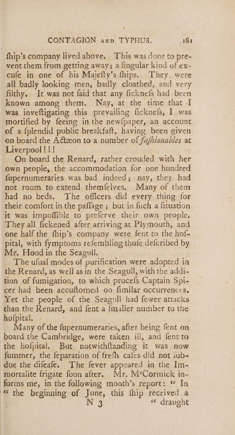 CONTAGION axp TYPHUS. 181 fhip’s company lived above. This was done to pre- vent them from getting away; a fingular kind of ex- cufe in one of his Majefty’s fhips. They. were all badly looking men, badly cloathed, and very filthy, It was not faid that any ficknefs had been known among them. Nay, at the time that I was inveftigating this prevailing ficknefs, I was mortified by feeing in the newipaper, an account of afplendid public breakfaft, having been given on board the Adtzon to a number of fafhionables at Liverpool!!! On board the Renard, rather crouded with her own people, the accommodation for one hundred {upernumeraries was bad indeed; nay, they had not room to extend themfelves. Many of them had no beds. The officers did every thing for their comfort in the paflage ; but in fuch a fituation it was impoffible to preferve their own people. They all fickened after arriving at Plymouth, and one half the fhip’s company were fent to the hof- pital, with fymptoms refembling thofe detcribed by Mr. Hood in the Seagull. The ufual modes of purification were adopted in the Renard, as well asin the Seagull, with the addi- tion of fumigation, to which procefs Captain Spi- cer had been accuftomed on fimilar occurrences. Yet the people of the Seagull had fewer-attacks than the Renard, and fent a {maller number to the hofpital. . Many of the fupernumeraries, after being fent on board the Cambridge, were taken li, aa fent to the hofpital. But notwithftanding it was now fummer, the feparation of frefh pate did not iub- due the difeafe. The fever appeared in the Im- mortalite frigate foon after. Mr. M‘Cormick in- forms me, in the following month’s report: * In | the. beginning of June, this fhip received a | N 3 &lt;¢ draught