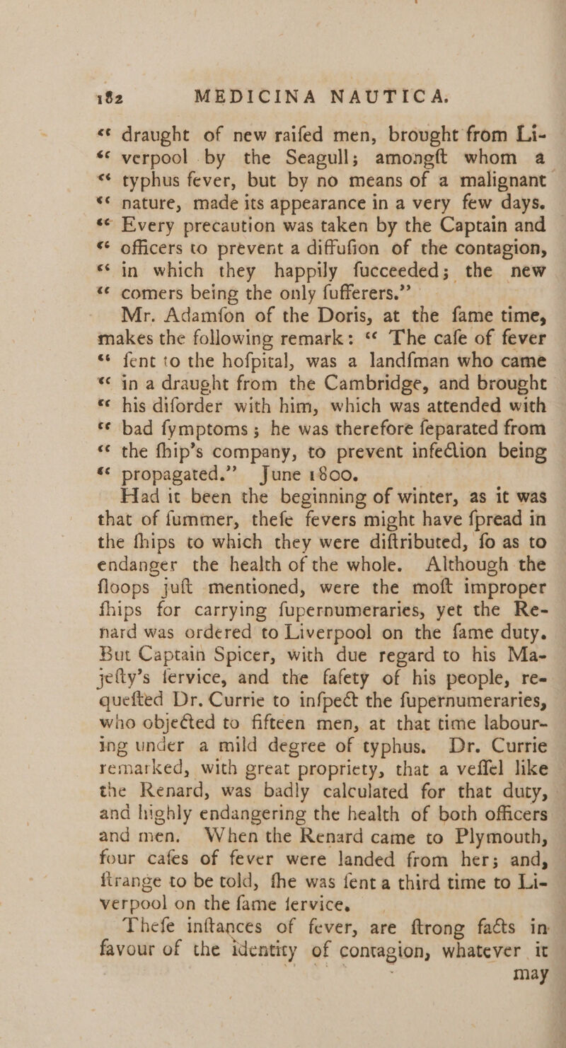 &lt;¢ draught of new raifed men, brought from Li- *&lt; verpool by the Seagull; amongft whom a typhus fever, but by no means of a malignant: nature, made its appearance in a very few days. ‘© Every precaution was taken by the Captain and — ** officers to prevent a diffufion of the contagion, ** in which they happily fucceeded; the new *« comers being the only fufferers.”’ Mr. Adamfon of the Doris, at the fame time, makes the following remark: ‘* The cafe of fever «* fent to the hofpital, was a landfman who came * in a draught from the Cambridge, and brought ‘ his diforder with him, which was attended with *¢ bad fymptoms ; he was therefore feparated from ‘«¢ the fhip’s company, to prevent infeclion being «&lt; propagated.”’ June 1800. Had it been the beginning of winter, as it was that of fummer, thefe fevers might have fpread in the fhips to which they were diftributed, fo as to endanger the health of the whole. Although the floops juft mentioned, were the moft improper fhips for carrying fupernumeraries, yet the Re- nard was ordered to Liverpool on the fame duty. But Captain Spicer, with due regard to his Ma- jefty’s fervice, and the fafety of his people, re« quefted Dr. Currie to infpect the fupernumeraries, who objected to fifteen men, at that time labour- ing under a mild degree of typhus. Dr. Currie remarked, with great propriety, that a veffel like the Renard, was badly calculated for that duty, and highly endangering the health of both officers and men. When the Renard came to Plymouth, four cafes of fever were landed from her; and, — firange to be told, fhe was fenta third time to Li- verpool on the fame fervice, | Thefe inftances of fever, are ftrong facts in favour of the identity of contagion, whatever it may aon € ¢ nr wn |