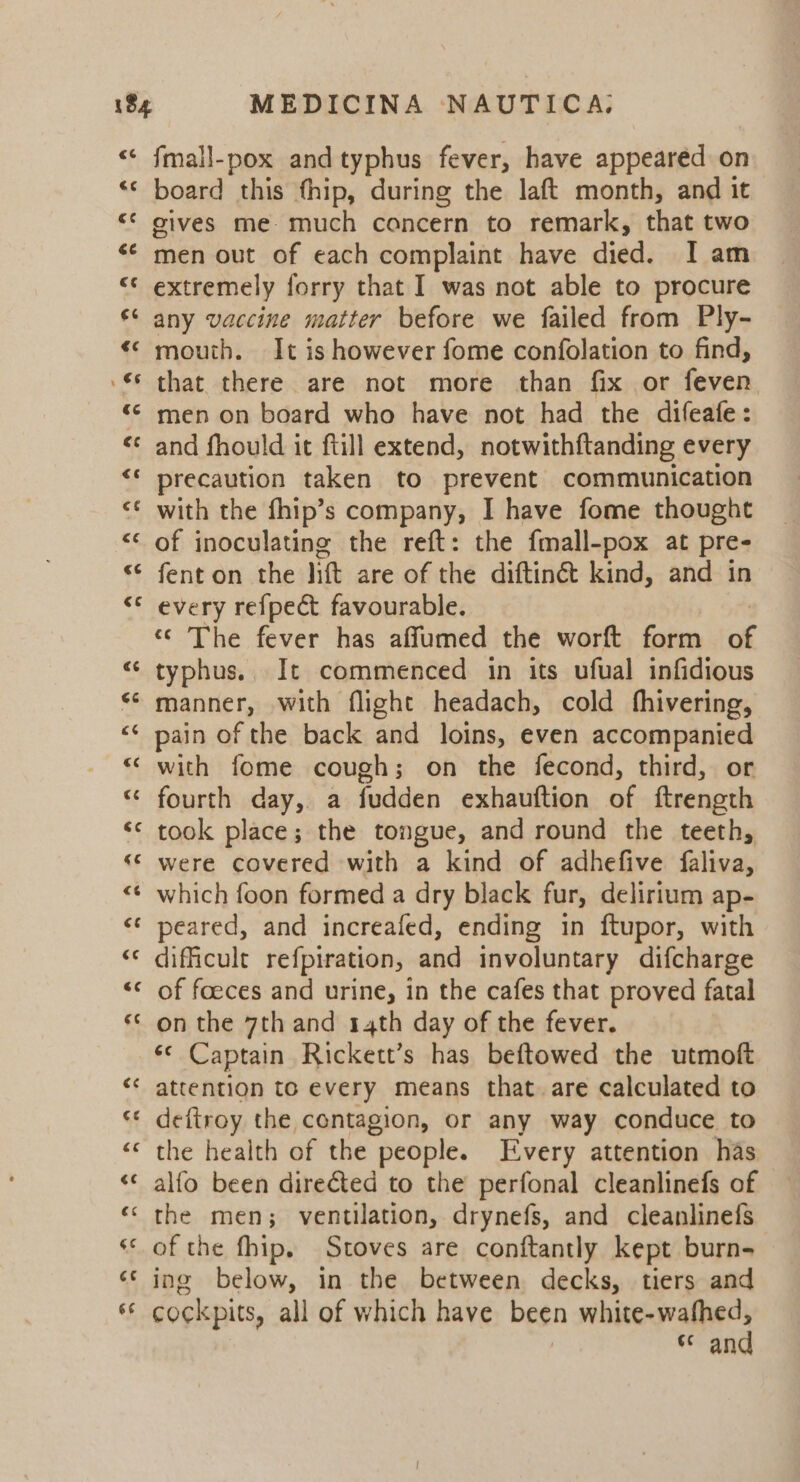 €G « vr € ~~ Ge € €¢ € A nr , € a nn 4 € ¢ er € ”~ «&amp;¢ fmall-pox and typhus fever, have appeared on board this fhip, during the laft month, and it gives me much concern to remark, that two men out of each complaint have died. I am extremely forry that I was not able to procure any vaccine matter before we failed from Ply- mouth. It is however fome confolation to find, that there are not more than fix or feven men on board who have not had the difeafe: and fhould it ftill extend, notwithftanding every precaution taken to prevent communication with the fhip’s company, I have fome thought of inoculating the reft: the fmall-pox at pre- fenton the lift are of the diftin&amp; kind, and in every refpect favourable. ‘© The fever has affumed the worft form of typhus. It commenced in its ufual infidious manner, with flight headach, cold fhivering, pain of the back and loins, even accompanied with fome cough; on the fecond, third, or fourth day, a fudden exhauftion of ftreneth took place; the tongue, and round the teeth, were covered with a kind of adhefive faliva, which foon formed a dry black fur, delirium ap- peared, and increafed, ending in ftupor, with dificult refpiration, and involuntary difcharge of foeces and urine, in the cafes that proved fatal on the 7th and 14th day of the fever. *« Captain Rickett’s has beftowed the utmoft attention to every means that. are calculated to deftroy the contagion, or any way conduce to the health of the people. Every attention has alfo been directed to the perfonal cleanlinefs of the men; ventilation, drynefs, and cleanlinefs of the fhip. Stoves are conftantly kept burn- ing below, in the between decks, tiers and cockpits, all of which have been ee a cc an