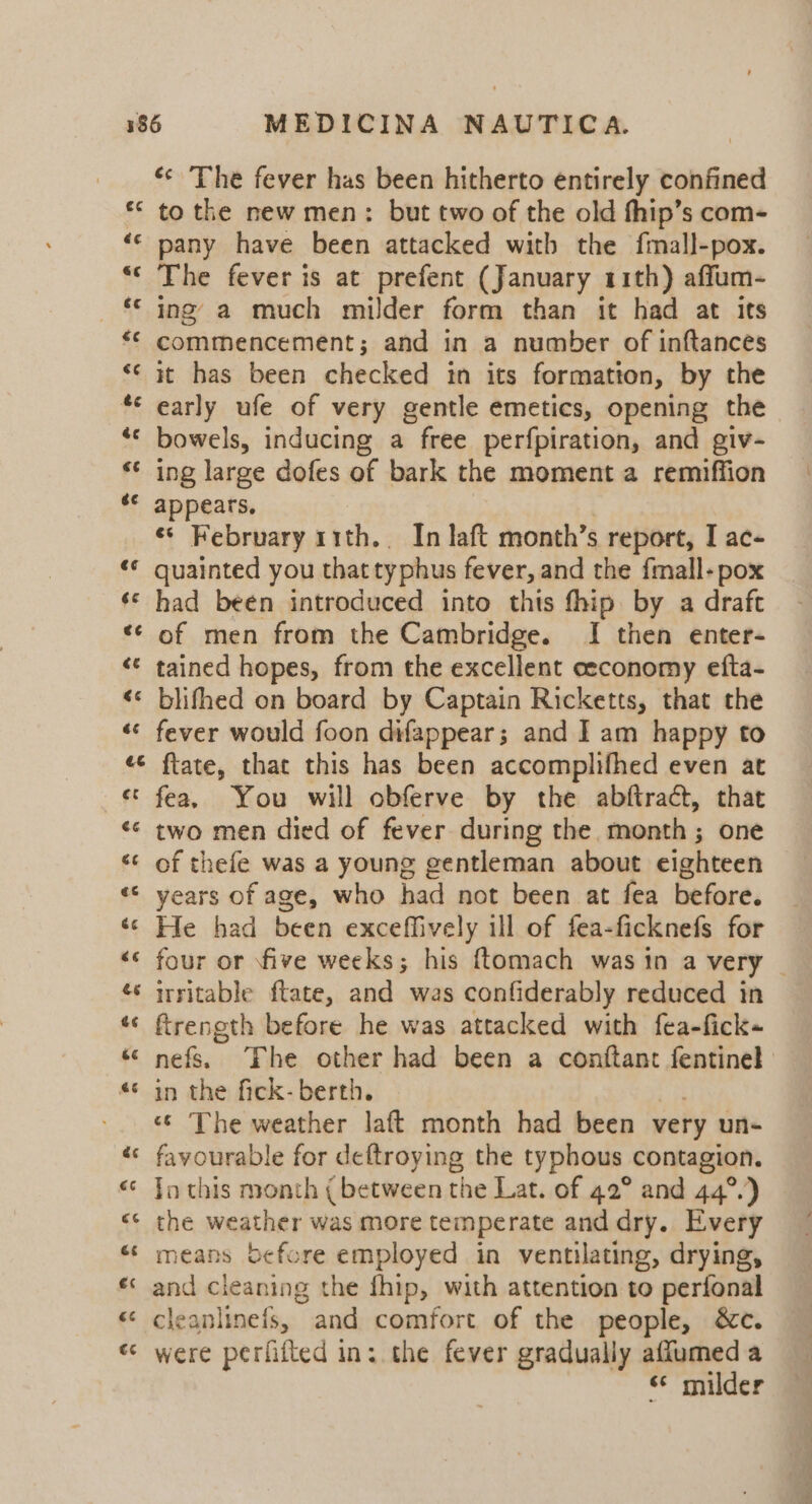 a a «* The fever has been hitherto entirely confined to the new men: but two of the old fhip’s com- pany have been attacked with the fmall-pox. The fever is at prefent (January 11th) affum- ing’ a much milder form than it had at its commencement; and in a number of inftances it has been checked in its formatton, by the early ufe of very gentle emetics, opening the bowels, inducing a free perfpiration, and giv- ing large dofes of bark the moment a remiffion appears, ¢* February r1th.. In laft month’s report, I ac- quainted you that typhus fever, and the fmall-pox of men from the Cambridge. I then enter- tained hopes, from the excellent ceeconomy efta- blifhed on board by Captain Ricketts, that the fever would foon difappear; and I am happy to ftate, that this has been accomplifhed even at fea. You will obferve by the abftract, that two men died of fever during the month; one He had been exceffively ill of fea-ficknefs for four or five weeks; his ftomach was in a very | irritable ftate, and was confiderably reduced in ftrength before he was attacked with fea-fick~ nefs. ‘Fhe other had been a conttant fentinel in the fick- berth. 7 «© The weather laft month had been very un- favourable for deftroying the typhous contagion. Jo this month ( between the Lat. of 42° and 44°.) the weather was more temperate and dry. Every means Sefore employed in ventilating, drying, and cleaning the fhip, with attention to perfonal cleanlinefs, and comfort of the people, &amp;c. were perfifted in: the fever gradually aflumed a ss milder