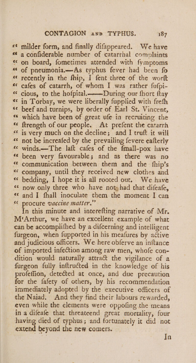 vr a“ milder form, and finally difappeared. We have a confiderable number of catarrhal complaints «* on board, fometimes attended with fymptoms *¢ of pneumonia.—As typhus fever had been fo «¢ recently in the fhip, I fent three of the worft *¢ cafes of catarrh, of whom I was rather fufpi- cious, to the hoipital.———- During our fhort ftay in Torbay, we were liberally fupplied with freth beef and turnips, by order of Earl St. Vincent, «© which have been of great ufe in recruiting the ftrength of our people. At prefent the catarrh &lt;¢ is very much on the decline; and I truft it will not be increafed by the prevailing fevere eafterly *¢ winds.—The laft cafes of the fmall-pox have - © been very favourable; and as there was no “© communication between them and the fhip’s &lt;‘ company, until they received new clothes and bedding, I hope it is all rooted out. We have now only three who have notyhad that difeafe, - and I fhall inoculate them the moment I can “¢ procure vaccine matter.” - In this minute and interefting narrative of Mr. M‘Arthur, we have an excellent example of what can be accompiifhed by a difcerning and intelligent furgeon, when fupported in his meafures by active and judicious officers.. We here obferve an inftance of imported infection among raw men, whofe con- dition would naturally attract the vigilance of a furgeon fully inftructed in the knowledge of his profeffion, detected at once, and due precaution for the fafety of others, by. his recommendation immediately adopted by the executive officers of the Naiad. And they find their labours rewarded, even while the elements were oppofing the means in a difeafe that threateend great mortality, four having died of typhus; and fortunately it did not extend beyond the new comers. a wa a A A aA Ho am fel wv” a® n a nanan nan Kn Tn