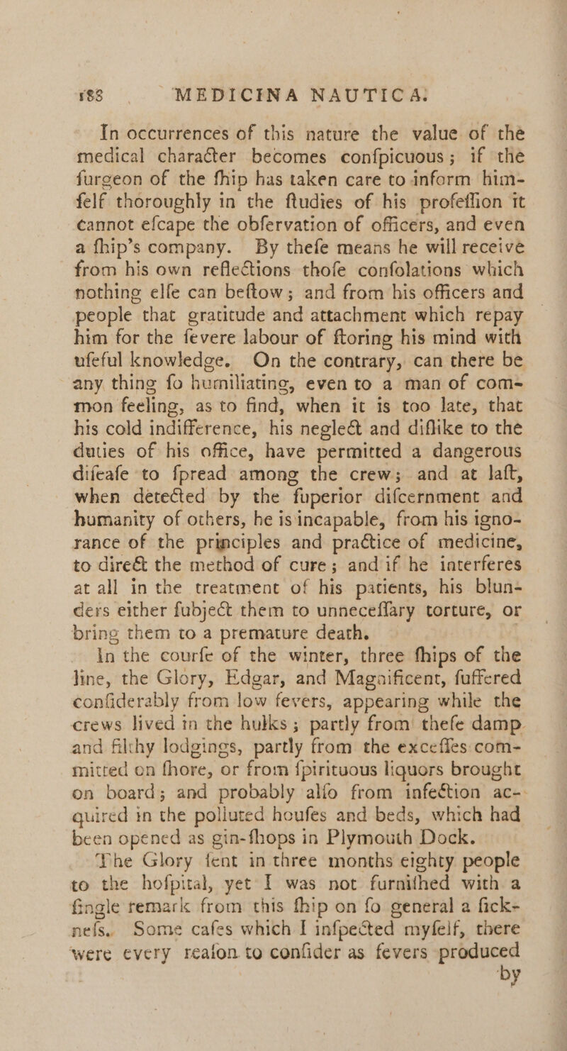 In occurrences of this nature the value of the medical character becomes confpicuous; if the furgeon of the fhip has taken care to inform him- felf thoroughly in the ftudies of his profeffion it cannot efcape the obfervation of officers, and even a fhip’s company. By thefe means he will receive from his own reflections thofe confolations which nothing elfe can beftow; and from his officers and people that gratitude and attachment which repay _ him for the fevere labour of ftoring his mind with ufeful knowledge. On the contrary, can there be any thing fo humiliating, even to a man of com- mon feeling, as to find, when it is too late, that his cold indifference, his neglect and diflike to the duties of his office, have permitted a dangerous difeafe to fpread among the crew; and at laft, when detected by the fuperior difcernment and humanity of others, he is incapable, from his igno- rance of the principles and practice of medicine, to dire&amp; the method of cure; and if he iaterferes at all in the treatment of his patients, his blun- ders either fubject them to unneceflary torture, or bring them to a premature death. - Inthe courfe of the winter, three fhips of the line, the Glory, Edgar, and Magaificent, fuffered confiderably from low fevers, appearing while the crews lived tn the hulks; partly from thefe damp and filthy lodgings, partly from the exceffes com- mitted on fhore, or from {pirituous liquors brought on board; and probably alfo from infeétion ac-. quired in the polluted houfes and beds, which had been opened as gin-fhops in Plymouth Dock. The Glory fent in three months eighty people to the hofpital, yet I was not furnifhed with a fingle remark from this fhip on fo general a fick- nefs. Some cafes which I infpected myfelf, there were every reafon to confider as fevers produced
