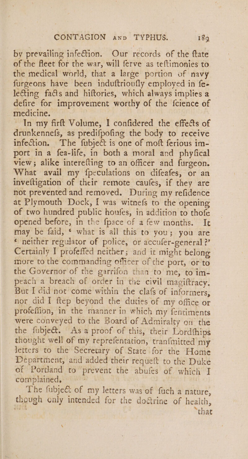 by prevailing infe€tion. Our records of the ftate of the fleet for the war, will ferve as teftimonies to. the medical world, that a large portion of navy furgeons have been induftrioufly employed in fe- le€ting fas and hiftories, which always implies a defire. for improvement worthy of the fcience of medicine. : In my firft Volume, I confidered the effe&amp;s of drunkennefs, as predifpofing the body to receive infection. The fubject is one of moft ferious im- port in a fea-life, in both a moral and phyfical view; alike interefting to an officer and furgeon. What avail my fpeculations on difeafes, or an inveftigation of their remote caufes, if they are not prevented and removed. During my refidence at Plymouth Dock, [ was witnefs to the opening of two hundred public houfes, in addition to thofe opened before, in the fpace of a few months. Ie may be faid, * what is all this to you; you are ‘ neither regulator of police, or accufer-general ?” Certainly I profeffed neither; and it might belone more to the commanding officer of the port, ‘or to the Governor of the garrifon than to me, to im- peach a breach of order in the civil magiftracy. But I did noe come within the clafs of informers, nor did I ftep beyond the duties of my office or profeffion, in the manner in which my fentiments were conveyed to the Board of Admiralty on’ the the fubjeét. Asa proof of this, their Lordthips thought well of my reprefentation, tranfmitted my letters to the Secretary of State for the Home Department, and added their requeft to the Duke of Portland to prevent the abufes of which I complained, : The fubje&amp; of my letters was of fuch a nature, though only intended for the dogtrine of health, 54 ts “that
