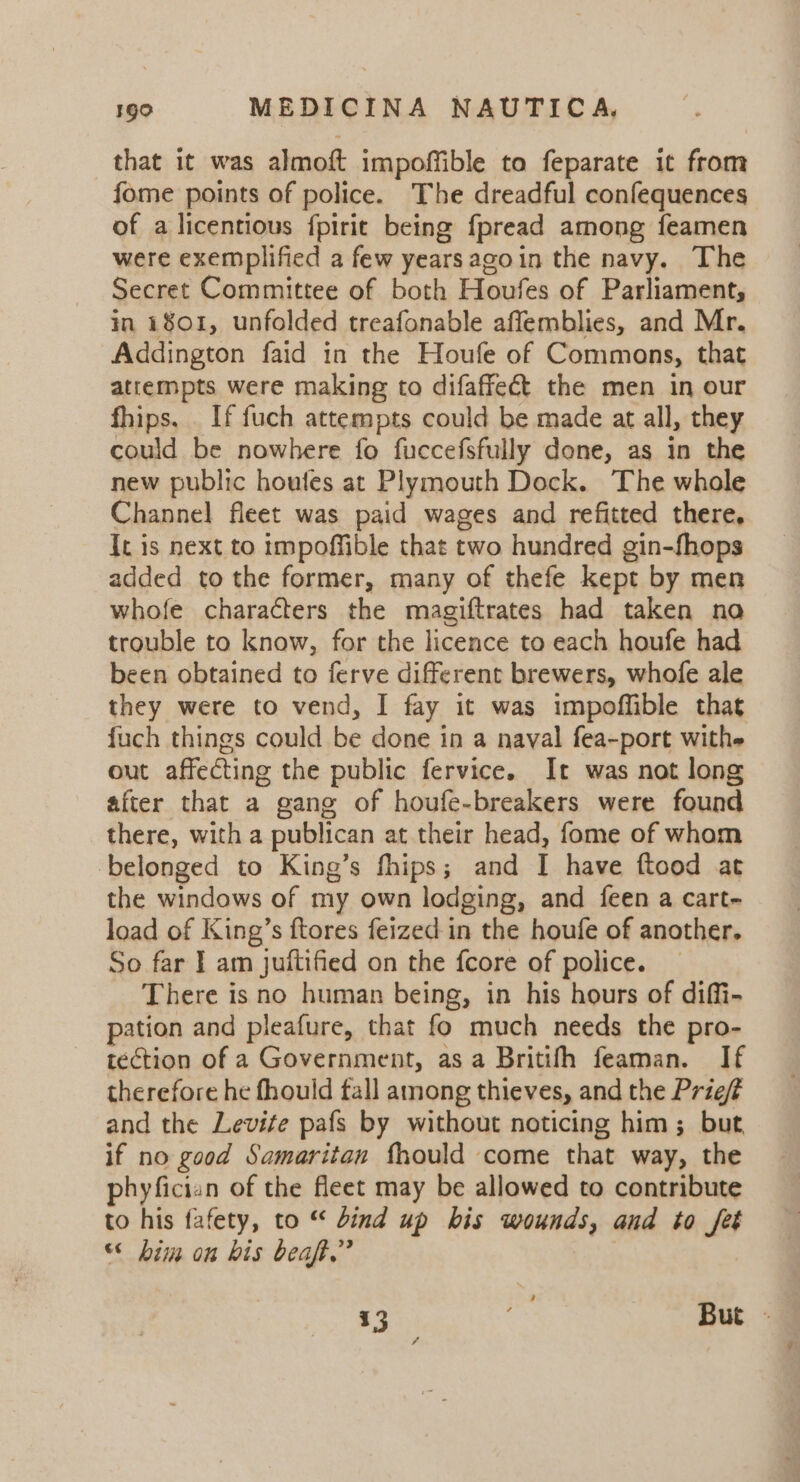 that it was almoft impoffible to feparate it from fome points of police. The dreadful confequences of a licentious {pirit being fpread among feamen were exemplified a few yearsagoin the navy. The Secret Committee of both Houfes of Parliament, in 1801, unfolded treafonable afflemblies, and Mr. Addington faid in the Houfe of Commons, that attempts were making to difaffeét the men in our fhips, _ If fuch attempts could be made at all, they could be nowhere fo fuccefsfully done, as in the new public houfes at Plymouth Dock. The whole Channel fleet was paid wages and refitted there, It is next to impoffible that two hundred gin-fhops added to the former, many of thefe kept by men whofe characters the magiftrates had taken no trouble to know, for the licence to each houfe had been obtained to ferve different brewers, whofe ale they were to vend, I fay it was impoffible that fuch things could be done in a naval fea-port withe out affecting the public fervice. It was not long after that a gang of houfe-breakers were found there, with a publican at their head, fome of whom belonged to King’s fhips; and I have ftood at the windows of my own lodging, and feen a cart- load of King’s ftores feized in the houfe of another. So far | am juftified on the fcore of police. _ There is no human being, in his hours of diffi- pation and pleafure, that fo much needs the pro- tection of a Government, as a Britifh feaman. If therefore he fhould fall among thieves, and the Prief and the Levife pafs by without noticing him; but if no good Samaritan thould come that way, the phyfician of the fleet may be allowed to contribute to his fafety, to “ bind up bis wounds, and to fet “ bim on bis beat,” 13 But - 4