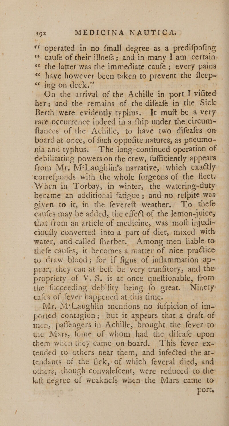 XQ «© operated in no fmall degree as a predifpofing — caufe of their illnefs; and in many I am certain. «¢ the latter was the immediate caufe ; every pains «&lt; have however been taken to prevent the fleep~ &lt;* ing on deck.” | : , On the arrival of the Achille in port I vifited her; and the remains of the difeafe in the Sick Berth were evidently typhus. It muft be a very raré occurrence indeed in a fhip under the circum- ftances of the Achille, to have two difeafes on board at once, of fuch oppofite natures, as pn¢umo- nia and typhus. The long-continued operation of — debilitating powers on the crew, fufficiently appears from Mr. M‘Laughlin’s narrative, which exactly ‘correfponds with the whole furgeons of the fleet. “When in Torbay, in winter, the watering-duty became an additional fatigue; and no refpite was given to it, in the fevereft weather. To thefe caufes may be added, the effect of the lemon-juice; that from an article of medicine, was moft injudi~ cioufly converted into a parc of diet, mixed with water, and called fherbet.. Among men liable to thefe caufes, it becomes a matter of nice practice to craw blood; for if figns of inflammation ap- pear, they can at belt be very tranfitory, and the propriety of V.S. is at once queftionable, from the tucceeding debility being fo great. Ninety cafes of fever happened at this time. | Wir, M‘Laughlin mentions no. fufpicion of im- ported contagion; but it appears that a draft of mien, paflengers in Achille, brought the fever to the Mars, fome of whom had the difcafe upon them when they came on board. This fever ex- tended co others near them, and infected the at- tendants of the fick, of which feveral died, and others, though convalefcent, were reduced to the’ lait. degree of weaknels when the Mars came to port.
