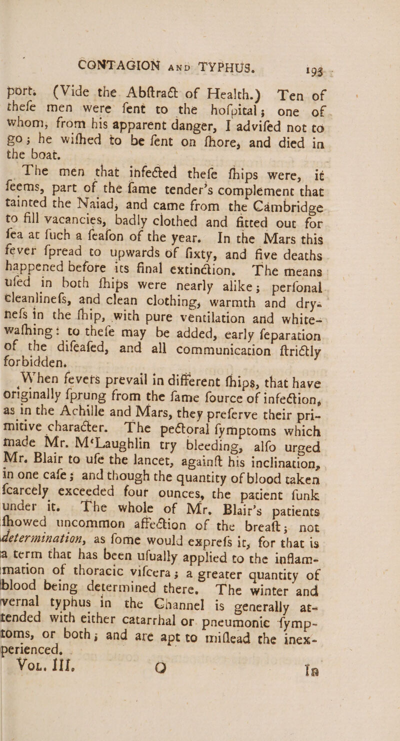 port. (Vide the Abftra&amp; of Health.) Ten of thefe men were fent to the hofpital; one of. whom, from his apparent danger, I advifed not to go; he withed to be fent on fhore, and died in the boat. he dey : The men that infeéted thefe thips were, it feems, part of the fame tender’s complement that tainted the Naiad, and came from the Cambridge to fill vacancies, badly clothed and fitted out for fea at fuch a feafon of the year. In the Mars this fever fpread to upwards of fixty, and five deaths happened before its final extinction. The means ufed in both fhips were nearly alike; perfonal. Cleanlinefs, and clean clothing, warmth and drys hefs in the fhip, with pure ventilation and white- wafhing: to thefe may be added, early feparation of the difeafed, and all communication ftrictly forbidden. = When fevets prevail in different thips, that have originally {prung from the fame fource of infeGtion, as in the Achille and Mars, they preferve their pri- mitive character. The peétoral fymptoms which made Mr. M‘Laughlin try bleeding, alfo urged Mr. Blair to ufé the lancet, again{t his inclination, in one cafe; and though the quantity of blood taken fcarcely exceeded four ounces, the patient funk under it. The whole of Mr, Blair’s patients fhowed uncommion affection of the breaft; not determination, as fome would exprefs it, for that is a term that has been ufually applied to the inflam- mation of thoracic vifcera; a greater quantity of blood being determined there. The winter and vernal typhus in the Channel is generally at- tended. with either catarrhal or. pneumonie fymp- toms, or both; and are apt to miflead the inex- perienced, | ee ci Vou. III, O In