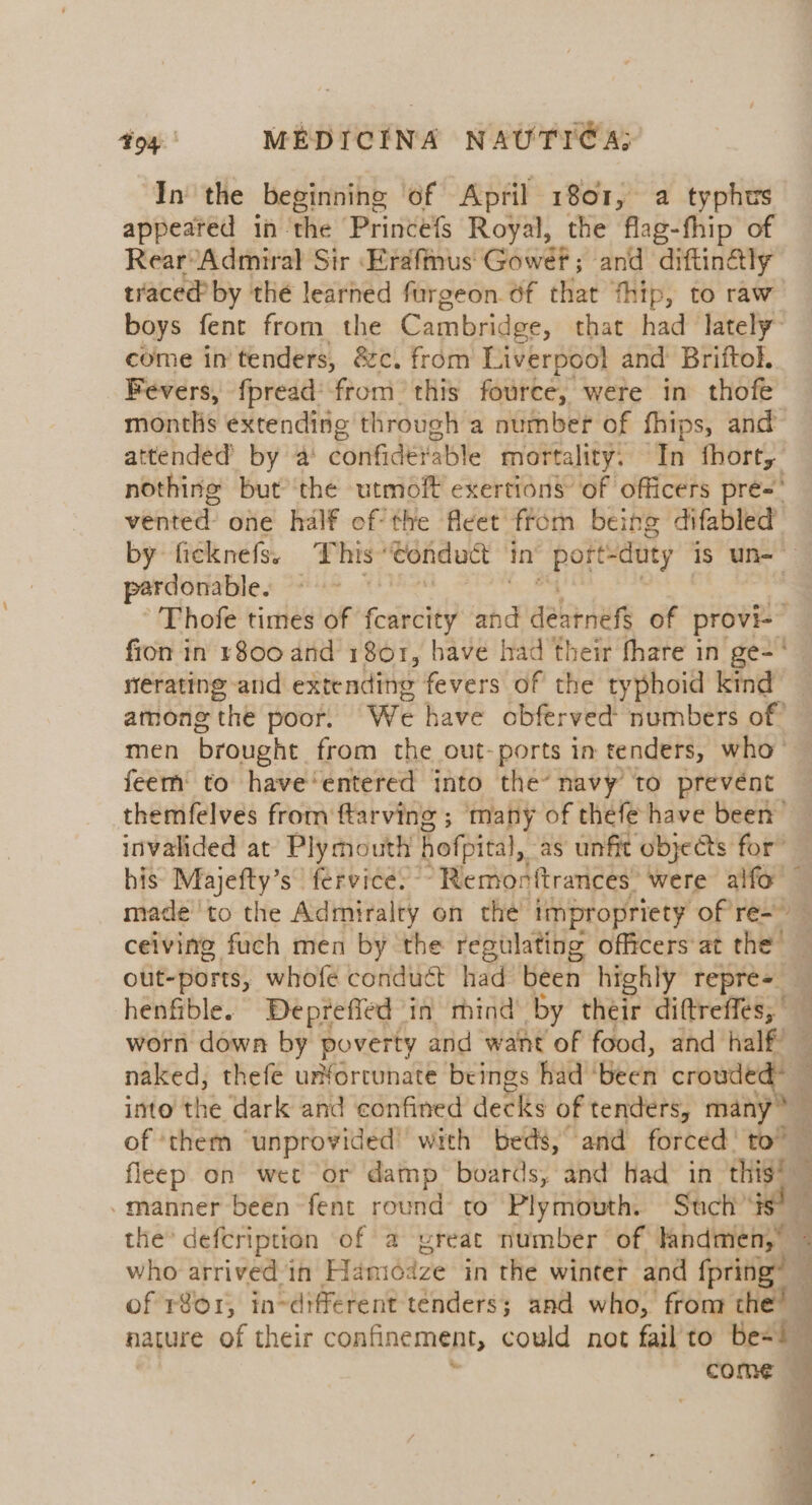 In the beginning of April 1801, a typhus appeared in the Princefs Royal, the flag-fhip of Rear’ Admiral Sir Erafmus Gowet; and diftinély traced’ by the learned furgeon of that thip, to raw boys fent from the Cambridge, that had lately” come in tenders, &amp;c. from Liverpool and Briftol. Fevers, fpread’ from this fource, were in thofe months extending through a number of fhips, and attended by a confidevable mortality. 7m fhort, nothing but’ the utmoft exertions of officers pré- veer one half ef the fleet from being difabled by ficknefs. This wondutt in’ poitiduty is un= perdonable. | ; -'Thofe times of realty and dearnefs of provi- fron in 1800 and 1801, have had their fhare in ge-‘ erating and extending fevers of the typhoid kind among the poor. We have obferved numbers of” men brought from the out-ports in tenders, who- feem to have‘entered into the’ navy to prevént themfelves from ftarving ; many of thefe have been’ invalided at Plymouth hofpical, as unfit objects for” his Majefty’s fervice. ° Remonftrances’ were alfo made to the Admiralty on the impropriety of re-~ ceiving fuch men by the regulating officers at the — out-ports, whofe conduct had been highly repre-_ henfible. Deprefied in mind by their diftreffes, worn down by poverty and want of food, and half naked, thefe unforcunate beings had ‘been =o into the dark and confined decks of tenders, many : of ‘them ‘unprovided’ with beds, and forced! to” : fleep on wet or damp boards, and Had in this’ -manner been fent round to Plymouth. Such’ the” defcription of a preat number of nf ti 4 who arrived ih Hamdaze in the winter and fpring” of r8or, in-different tenders; and who, from the’ nature of their confinement, could not fail’to be= : come i 7 q