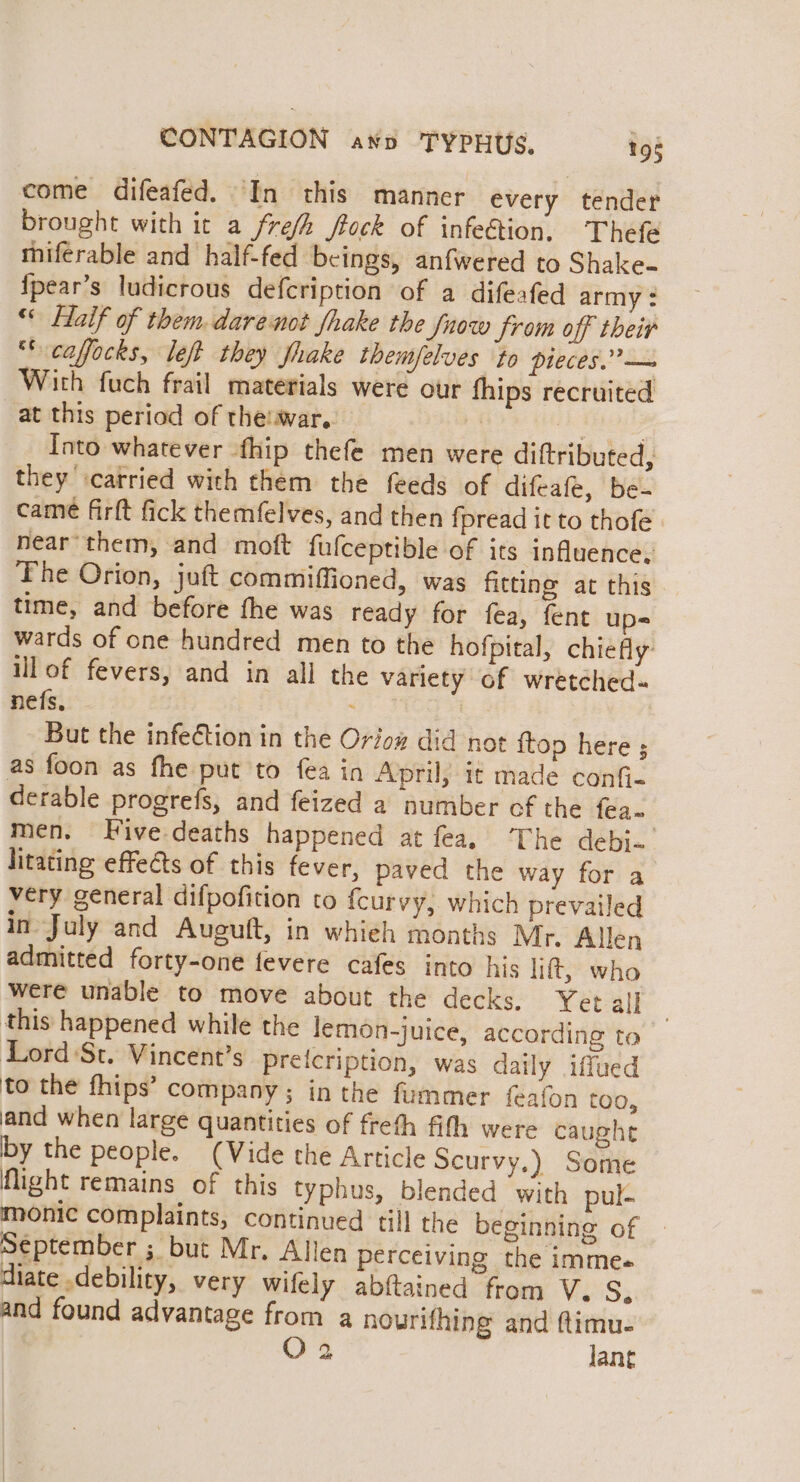come difeafed. In this manner every tender brought with it a fre/h frock of infe€tion, Thefe miferable and half-fed beings, anfwered to Shake- {pear’s ludicrous defcription of a difeafed army : “« Haif of them. darenot fhake the fnow from off their ‘* caffocks, left they fhake themfelves ‘to pleces.”— With fuch frail materials were our fhips recruited at this period of theiwar. bh ee : Into whatever fhip thefe men were diftributed, they carried with them the feeds of difeafe, be- came firft fick themfelves, and then fpread it to thofe near’ them, and moft fulceptible of its influence, The Orion, juft commiffioned, was fitting at this time, and before the was ready for fea, fent ups wards of one hundred men to the hofpital, chiefly: ill of fevers, and in all the variety of wretched- nefs. - . | , But the infection in the Oriow did not {top here ; as foon as fhe put to fea in April, it made confi- derable progrefs, and feized a number of the fea~ men. Five-deaths happened at fea, ‘The debj- litating effeéts of this fever, paved the way for a very general difpofition to fcurvy, which prevailed in July and Auguft, in whieh months Mr. Allen admitted forty-one fevere cafes into his lift, who were unable to move about the decks. Yet al] : this happened while the lemon-juice, according to Lord St. Vincent’s preicription, was daily iffued to the fhips’ company ; in the fummer feafon too, and when large quantities of freth fith were caught by the people. (Vide the Article Scurvy.) Some flight remains of this typhus, blended with pul- monic complaints, continued till the beginning of September ; but Mr. Allen perceiving the imme. diate debility, very wifely abftained from Ve'S; and found advantage from a nourifhing and ftimu-