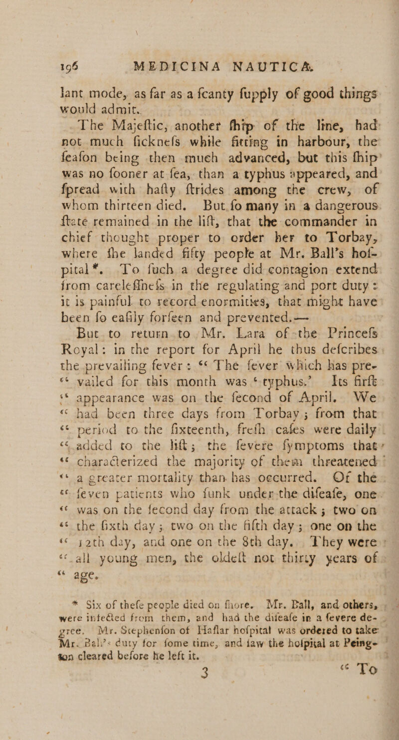 lant mode, as far as a fcanty fupply of good things would admit. The Majeftic, another fhip of the lime, had: not much ficknefs while fitting in harbour, the feafon being then much advanced, but this fhip’ was no fooner at fea, than a typhus appeared, and fpread with hafly ftrides among the crew, of whom thirteen died. But.fo many in a dangerous {tate remained in the lift, that the commander in chief thought proper to osder her to Torbay, where fhe landed fifty people at Mr. Ball’s hot- pital*. To fuch a degree did contagion extend jrom careleffnets in the regulating and port duty : it 1s. painful. to record enormities, that might have’ been fo eafily forfeen and prevented. — But to return.to Mr. Lara of -the Princefs Royal: in the report for Apnl he thus defcribes: the prevailing fever: ‘* The fever which has pre- ** vailed for this month was ‘typhus.’ Its firft ‘* appearance was on the fecond of April. We “ had been three days from Torbay; from that ‘© period tothe fixteenth, freth cafes were daily. ‘added to the lift; the fevere fymptoms that ‘* characterized the majority of them threatened «“ a creater mortality than has oecurred. Of the « feven patients who funk under-the difeafe, one. «© was on the fecond day from the attack ; two on «© the Gxth day ; two on the fifth day; one on the « yath day, and one on the 8th day... They were: «all young men, the oldelt not thirty years of Ch aes * Six of thefe people died on fliore.s Mr. Ball, and others, were infeGied from them, and had the diieafe in a fevere de- | gree. Mr. Stephenfon of Haflar hofpital was ordered to take: Mr. Bali’s duty for fome time, and jaw the holpital at Penge ton cleared before he left it. 3 &lt; Tod