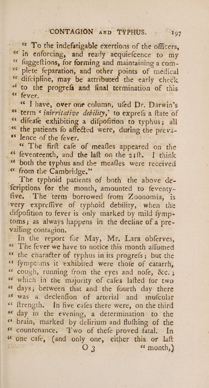 A nr 4s “CONTAGION ann TYPHUS. 197 *¢ To the indefatigable exertions of the officers, in enforcing, and ready acquiefcence to my fuggeftions, for forming and maintaining a com- plete feparation, and other points of medical difcipline, may be attributed the early check fever. <¢ IT have, over one column, ufed Dr. Darwin’s term ‘ inirritative debility,’ to exprefs a {tate of difeafe exhibiting a difpofition to typhus; all the patients fo affected were, during the preva- lence of the fever. “ The firft cafe of meafles appeared on the both the typhus and the meafles were received from the Cambridge.” The typhoid patients of both the above de- €f£ c¢ €€ €¢ In the report for May, Mr. Lara obferves, The fever we have to notice this month affumed the character of typhus in its progrefs; but the fymptoms it ‘exhibiced were thoie of catarrh, cough, running from the eyes and nofe, &amp;c. ; which in the majority of cafes lafted for two days; between that and the fourth day there was a. declenfion of arterial and mofcular {trength. In five cafes there were, on the third day in the evening, a determination to the brain, marked by delirium and flufhing of the countenance. ‘Two of thefe proved fatal. In O 3 “* month, }