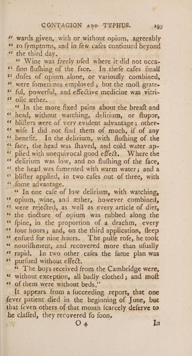 a: z &lt; an € wr aA on a) n £¢ Cc ONTA GION apo TYPHUS. 4199 wards given, with or without opium, agreeably. to fymptoms, and in few. cafes continued beyond the third day. «© Wine was freely ufed | where it did not occa- fion flufhing of the face. In thefe cafes fmall dofes of opium alone, or varioufly combined, were fometimes employed’; but the moft grates ful, powerful, and effective medicine was vVitri- olic gether... «© In the more fixed pains 4 the breaft and blifters were of very evident advantage; others wife I did not find them of. much, if of any benefit. In the delirium, with fiufhing of the plied with unequivocal g cood effeét.. Where the delirium was low, He no flufhing of the face, blifter applied, in two cafes out. of three, with *¢ In one cafe of low delirium, with watching, Opium, wine, and ether, however combined, were rejected, as well as every article of diet, the tincture of opium was rubbed along the {fpine, in the proportion of a drachm, every four hours; and, on the third application, fleep enfued for nine ain The pulfe rofe, he took nourifament, and recovered more than ufually « The boys received from the Cambridge were, without exception, all badly clothed; and moft of them were without beds,” It appears from a fucceeding report, that one O4 In