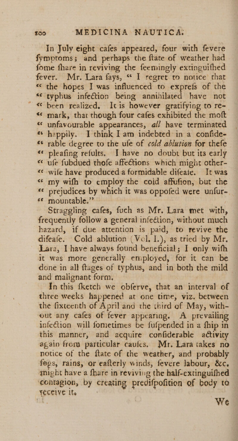 In July eight cafes appeared, four with fevere fymptoms; and perhaps the ftate of weather had fome fhare in reviving the feemingly extinguifhed fever. Mr. Lara fays, “ I regret to notice that «‘ the hopes JI was influenced to exprefs of the “¢ typhus infection being annihilated have not ' € been realized, Itis however gratifying to re- &lt;¢ mark, that though four cafes exhibited the moft «© unfavourable appearances, @// have terminated happily. I think [am indebted in a confide- rable degree to the ufe of cold ablution for thefe pleafing refults. I have no doubt but its early — ufe fubdued thofe affections which might other- wife have produced a formidable difeate. It was «© my wifh to employ the cold affufion, but the “¢ prejudices by which it was oppofed were unfur- mountable.” | Straggling cafes, fuch as Mr. Lara met with, frequently follow a general infection, without much hazard, if due attention is paid, to revive the difeafe. Cold ablution (Vol. I.), as tried by Mr, Lara, I have always found beneficial; I only with it was more generally employed, for it can be done in all ftages of typhus, and in both the mild and malignant form. In this fketch we obferve, that an interval of three weeks happened at one time, viz. between the fixteenth of April and the third of May, with- out any cafes of fever appearing, A prevailin infection will fometimes be fufpended in a fhip in this manner, and acquire confiderable activity again froma particular cauies. Mr. Lara takes no notice of the ftate of the weather, and probably fogs, rains, or eafterly winds, fevere labour, &amp;c. might have a fhare in reviving the half-extinguifhed ‘contagion, by creating predifpofition of body to yeceive Ife ve We A g &amp; € a fF ~~ Ce nm € 7 n~ RN €