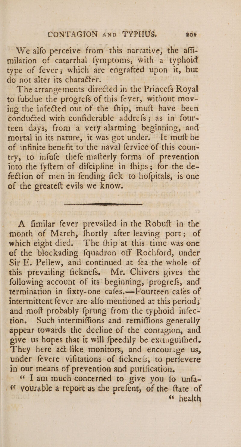 We alfo perceive from this narrative; the affi- milation of catarrhal fymptoms, with a typhoid type of fever; which are engrafted upon it, but do not alter its character. The arrangements directed in the Princefs Royal to fubdue the progrefs of this fever, without mov- ing the infected out of the fhip, muft have been conduéted with confiderable addrefs; as in four- teen days, from a very alarming beginning, and mortal in its nature, it was got under. It mutt be of infinite benefit to the naval fervice of this coun- try, to infufe thefe mafterly forms of prevention into the fyftem of difcipline in fhips; for the de- fection of men in fending fick to hofpitals, is one of the greateft evils we know. A fimilar fever prevailed in the Robuft in the _ month of March, fhortly after leaving port; of which eight died. The fhip at this time was one of the blockading fquadron off Rochford, under Sir E. Pellew, and continued at fea the whole of this prevailing ficknefs. Mr. Chivers gives the following account of its beginning, progrefs, and termination in fixty-one cafes.—Fourteen cafes of intermittent fever are alfo mentioned at this period; and moft probably fprung from the typhoid infec- tion. Such intermiffions and remiffions generally appear towards the decline of the contagion, and give us hopes that it will fpeedily be exiunguithed. They here act like monitors, and encourage us, under fevere vifitations of ficknels, to perievere in our means of prevention and purification, « Tam much concerned to give you fo unfa- _€ yourable a report as the prefent, of the ftate of «© health