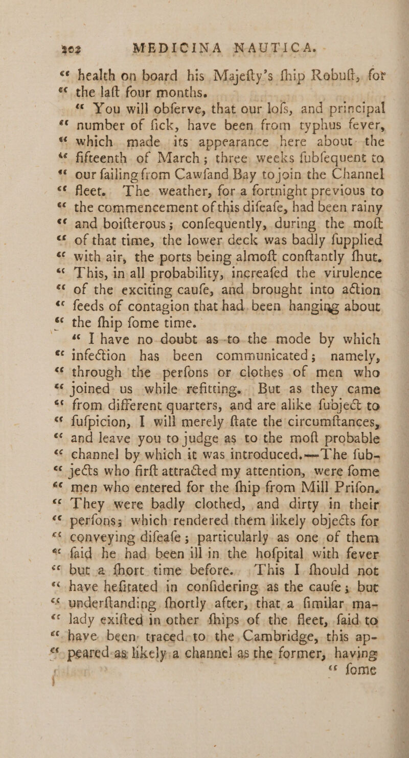 € the laft four months. ie: “ You will obferve, that our lofs, and principal number of fick, have been from typhus fever, which. made its appearance here about: the fifteenth. of March; three, weeks fubfequent to our failing from Cawfand Bay to join the Channel fleet. The weather, for.a fortnight previous to the commencement of this difeafe, had been rainy and boifterous ; confequently, during the moft of that time, the lower, deck was badly fupplied with air, the ports being almoft conftantly fhut, This, in all probability, ingreafed the virulence of the exciting caufe, and brought into action feeds of contagion that had. been hanging about the fhip fome time. ““ IT have no-doubt as--to.the mode by which infection has been communicated; namely, through the perfons or clothes of men who joined us while refitting. But as they came from different quarters, and are alike fubject to fufpicion, I will merely ftate the circumftances, and leave you to judge as to the moft probable channel by which it was introduced.——The fub- jets who firft attracted my attention, were fome men who entered for the fhip from Mill Prifon, They were badly clothed, and dirty in their perfons; which rendered them likely objects for conveying difeafe ; particularly.as one of them faid he had, been ill in the hofpital with fever but a fhort time before.. This I. fhould not underftanding. fhortly after, that.a fimilar, ma- lady exifted in other fhips of the fleet, faid, to “s fome