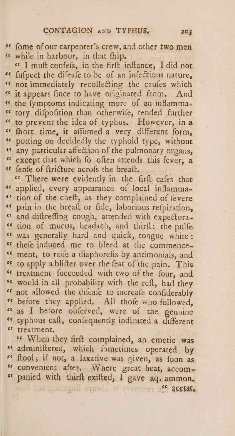 ~*~ ba] A tal al A Ca) on a 6A na #% xn «a a AOR - a aw a A nan n ee 6¢ € g¢ nr CONTAGION ann TYPHUS. 203 fome of our carpenter’s crew, and other two men while in harbour, in that thip. < JT mutt confefs,.in the firft inflance, I did not it appears fince to have originated from. And the fymptoms indicating more of an infamma- tory difpofition than otherwife, tended further fhort time, it afflumed a very different form, putting on decidedly the typhoid type, without any particular affection of the pulmonary organs, except that which fo often attends this fever, a fenfe of ftri€ture acrofs the breaft. 3 «© There were evidently in the firft. cafes that pain in the breaft or fide, laborious refpiration, and diftreffing cough, attended with expeCtoras tion of mucus, headach, and thirft: the pulfe was generally hard and quick, tongue white: thefe induced me to bleed at the commence-~ ment, to raife a diaphorefis by antimonials, and to apply a blifter over the feat of the pain. This treatment: fucceeded with two of the four, and would in all probability with the reft, had they before they applied. All thofe who followed, as I before obferved, were of the genuine treatment. : | ** When they firft complained, an emetic was adminiltered, which fometimes operated by ftool; if not, a laxative was given, as foon as convenient after... Where great heat, accom-- panied with thirit exifted, 1 gave aq. ammon. | ail evs - of acetate