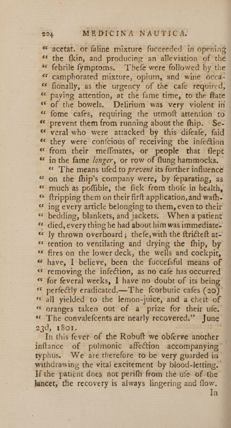 ct ce &amp;¢ acetat. or faline mixture fucceeded in opening the fkin, and producing an alleviation of the febrile fymptoms. ‘Thefe were followed by the camphorated mixture, opium, and wine occa- fionally, as the urgency of the cafe required, paying attention, at the fame time, to the ftate of the bowels. Delirium was very violent in fome cafes, requiring the utmoft attention to veral who were attacked by this difeafe, faid they were confcious of receiving the infeétion from their meffmates, or people that flept in the fame /onger, or row of flung hammocks, «¢ The means ufed to prevent its further influence on the fhip’s company were, by feparating, as much as poffible, the fick from thofe in health, ftripping them on their firft application, and wafh- ing every article belonging to them, even to their bedding, blankets, and jackets. When a patient died, every thing he had about him was immediate- ly thrown overboard; thefe, with the ftricteft at- tention to ventilating and drying the fhip, by fires on the lower deck, the wells and cockpit, have, I believe, been the fuccefsful means of removing the infection, as no cafe has occurred for feveral weeks, I have no doubt of its being perfectly eradicated.—The fcorbutic cafes (20) ’ all yielded to the lemon-juice, and a cheit of oranges taken out of a prize for their ufe. ‘The convalefcents are nearly recovered.” June In this fever of the Robuft we obferve another In