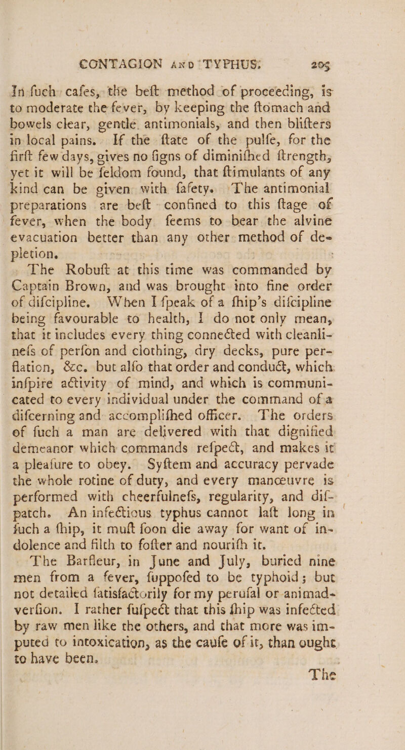 In fuch. cafes, the beft method of proceeding, is to moderate the fever, by keeping the ftomach and bowels clear, gentle. antimonials, and then blifters in local pains. If the ftate of the pulfe, for the firft few days, gives no figns of diminifhed ftrength, yet it will be feldom found, that ftimulants of any kind can be given with fafety. The antimonial preparations are beft confined to this ftage of fever, when the body feems to bear the alvine evacuation mee tor than any other method of de- pletion. The Robuft at this time was commanded bin tees Brown, and was brought into fine order of difcipline. When I fpeak of a fhip’s difcipline being favourable to health, I do not only mean, that it includes every thing connected with cleanli- nefs of perfon and clothing, dry decks, pure per- flaticn, &amp;c. but alfo that order and conduét, which: infpire activity of mind, and which is communi- cated to every individual under the command ofa difeerning and accomplifhed officer. The orders of fuch a man are delivered with that dignified demeanor which commands refpect, and makes it a pleafure to obey. Syftem and accuracy pervade the whole rotine of duty, and every manceuvre 1s performed with cheerfulnefs, regularity, and dif- _ patch. An infectious typhus cannot laft long in— fuch a fhip, it muft foon die away for want of in- dolence and filth to fofter and nourifh it. _ The Barfleur, in June and July, buried nine men from a fever, fuppofed to be typhoid; but not detailed fatisfactorily for my perufal or animad- verfion. I rather fufpect that this fhip was infected by raw men like the others, and that more was im- puted to intoxication, as the caufe of it, than ought to have been. 7 The