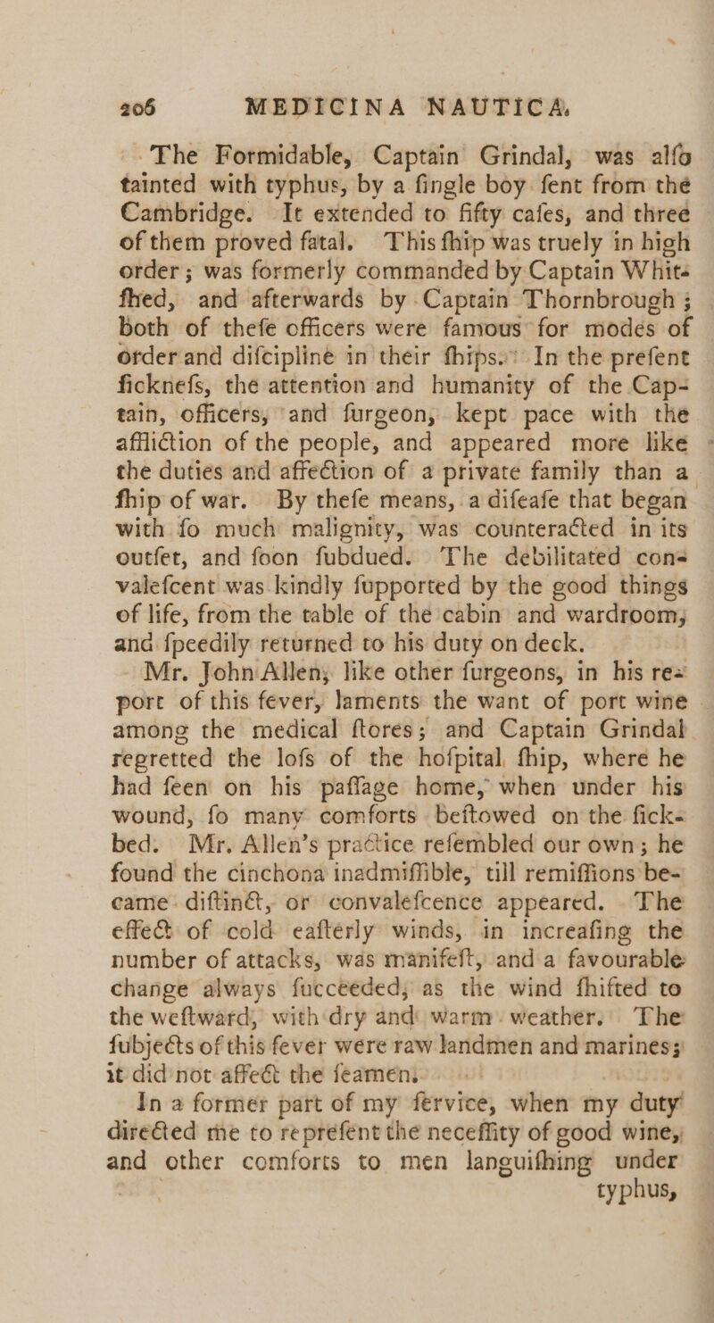 ~The Formidable, Captain Grindal, was alfo tainted with typhus, by a fingle boy. fent from thé Cambridge. It extended to fifty cafes, and three of them proved fatal. This fhip was truely in high order ; was formerly commanded by Captain Whit- fhed, and afterwards by Captain Thornbrough ; Both of ‘thefé officers were famous“for modes of order and difcipline in their fhips..’ In the prefent ficknefs, the attention and humanity of the Cap- tain, officers, and furgeon, kept pace with the affliction of the people, and appeared more like - the duties and affection of a private family than a_ fhip of war. By thefe means, .a difeafe that began with fo much malignity, was counteracted in its’ outfet, and foon fubdued. The debilitated cons valefcent was kindly fupported by the good things of life, from the table of thé cabin and wardroom, ana {peedily returned to his duty on deck. Mr. John Allen; like other furgeons, in his re= port of this fever, Jaments the want of port wine among the medical ftores; and Captain Grindal regretted the lofs of the hofpital, fhip, where he had feen on his paflage home, when under his wound, fo manv comforts beftowed on the fick- bed. Mr, Allen’s practice refembled our own; he found the cinchona inadmiffible, till remiffions be- came. diftin®, or convalefcence appeared. . The effect of cold eafterly winds, in increafing the number of attacks, was manifeft, and a favourable change always fucceeded, as the wind fhifted to the weftward,’ with ‘dry and: warm. weather,’ The fubjects of this fever were raw landmen and mariness' it did not affeét the feamen,. In a former part of my fervice, when my duty dire&amp;ted me to reprefent the neceffity of good wine, and other comforts to men languifhing under 7 typhus,