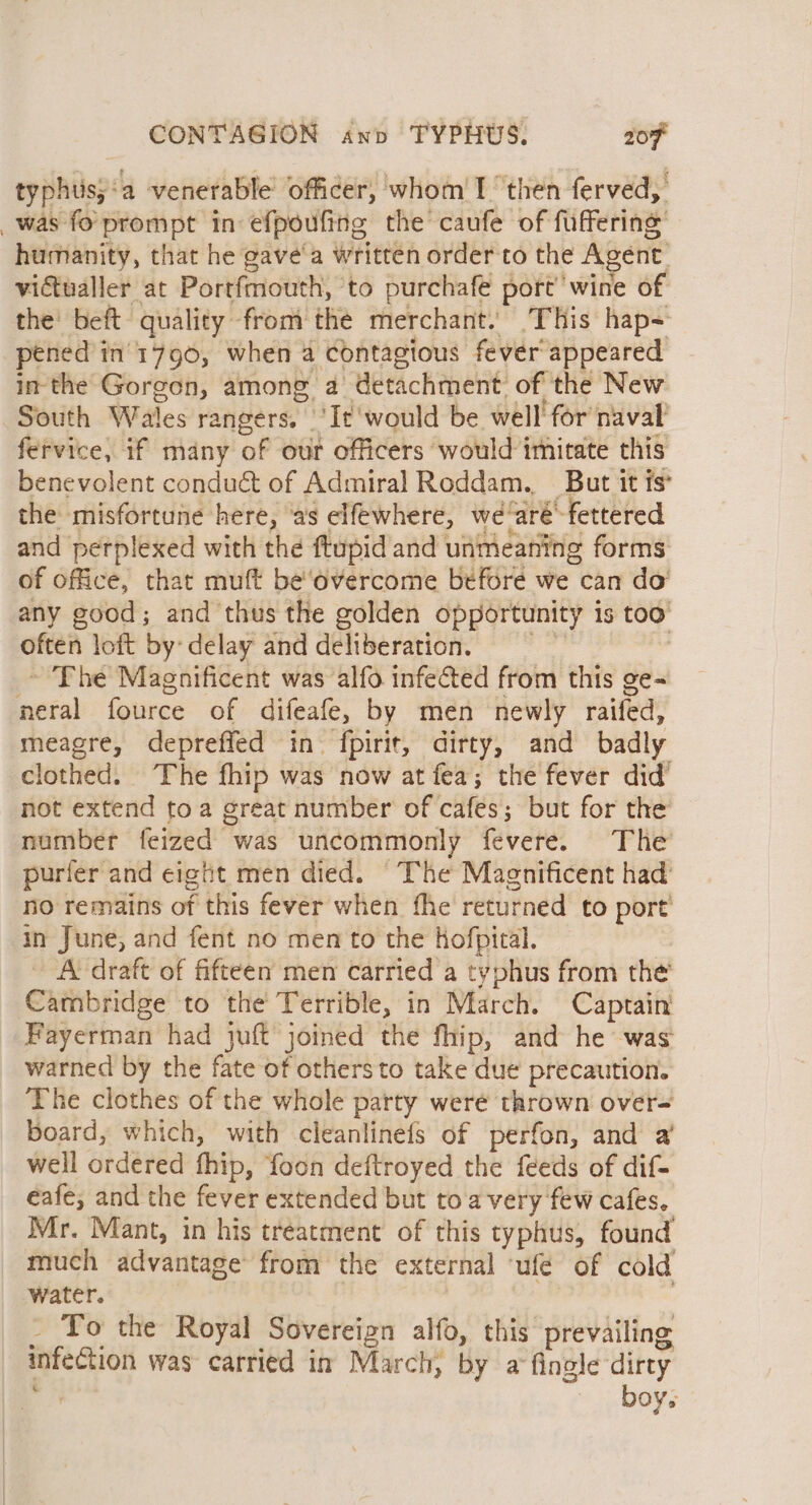 typhus;‘a venerable officer, whom'I ‘then ferved, _was fo prompt in efpoufing the caufe of fuffering humanity, that he gave‘'a written order to the Agent: vidtualler at Portfmouth, to purchafe port’ wine of the’ beft quality from the merchant. This hap~ pened in'1796, when a contagious fever appeared inthe Gorgon, among a detachment. of the New South Wales rangers. |'It‘would be well for naval fervice, if many of our officers would imitate this benevolent conduct of Admiral Roddam. But it ts* the misfortune here, ‘as elfewhere, we'aré-fettered and perplexed with the ftupid and unmeaning forms of office, that muft be‘overcome before we can do’ any good; and thus the golden opportunity is too often loft by delay and deliberation, | ~ The Magnificent was alfo infected from this ge- neral fource of difeafe, by men newly raifed, meagre, depreffed in fpirit, dirty, and badly clothed. The fhip was now at fea; the fever did’ not extend toa great number of cafes; but for the number feized was uncommonly fevere. The purfer and eight men died. “The Magnificent had no remains of this fever when fhe returned to port in June, and fent no men to the Hofpital. - A draft of fifteen men carried a typhus from the Cambridge to the Terrible, in March. Captain Fayerman had juft joined the fhip, and he was warned by the fate of others to take due precaution. The clothes of the whole party weré thrown over- board, which, with cleanlinefs of perfon, and a well ordered fhip, foon deftroyed the feeds of dif- eafe, and the fever extended but toa very few cafes. Mr. Mant, in his treatment of this typhus, found much advantage from the external ‘ufé of cold water. | _ To the Royal Sovereign alfo, this prevailing _ infection was carried in March, by a fingle dirty Ba boy.