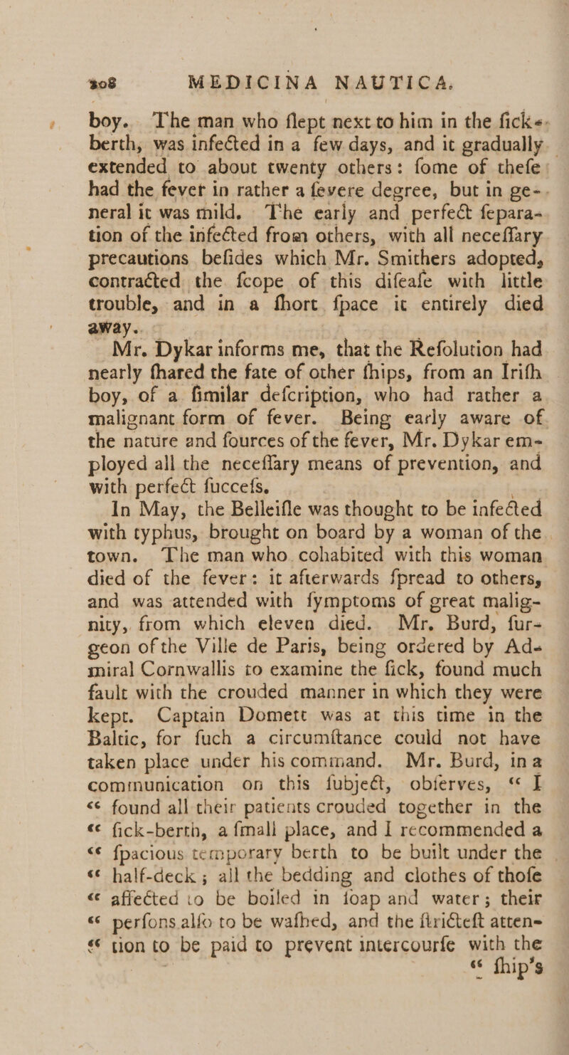boy. The man who flept next to him in the fick«. berth, was infected in a few days, and it gradually extended to about twenty others: fome of thefe had the fever in rather a fevere degree, but in ge-. neral it was mild. The early and perfect fepara- tion of the infected from others, with all neceffary precautions befides which Mr. Smithers adopted, contracted the fcope of this difeafe with little trouble, and in a fhort fpace it entirely died away. ; Mr. Dykar informs me, that the Refolution had nearly fhared the fate of other fhips, from an Irifh — boy, of a fimilar defcription, who had rather a malignant form of fever. Being early aware of the nature and fources of the fever, Mr. Dykar em- ployed all the neceflary means of prevention, and with perfect fuccefs, ; In May, the Belleifle was thought to be infected with typhus, brought on board by a woman of the . town. The man who. cohabited with this woman died of the fever: it afterwards fpread to others, and was attended with fymptoms of great malig- nity, from which eleven died. Mr, Burd, fur- geon of the Ville de Paris, being ordered by Ad- smiral Cornwallis to examine the fick, found much fault with the crouded manner in which they were kept. Captain Domett was at this time in the Baltic, for fuch a circumftance could not have taken place under hiscommand. Mr. Burd, ina communication on this fubjeét, obierves, « I &lt;¢ found all their patients crouded together in the «¢ fick-berth, a fmall place, and 1 recommended a &lt;¢ fpacious temporary berth to be built under the | ‘ half-deck ; all the bedding and clothes of thofe «¢ affected to be boiled in foap and water; their « perfons alfo to be wafhed, and the firicteft atten= «© tion to be paid to prevent intercourfe with the ™ s¢ fhip’s “a