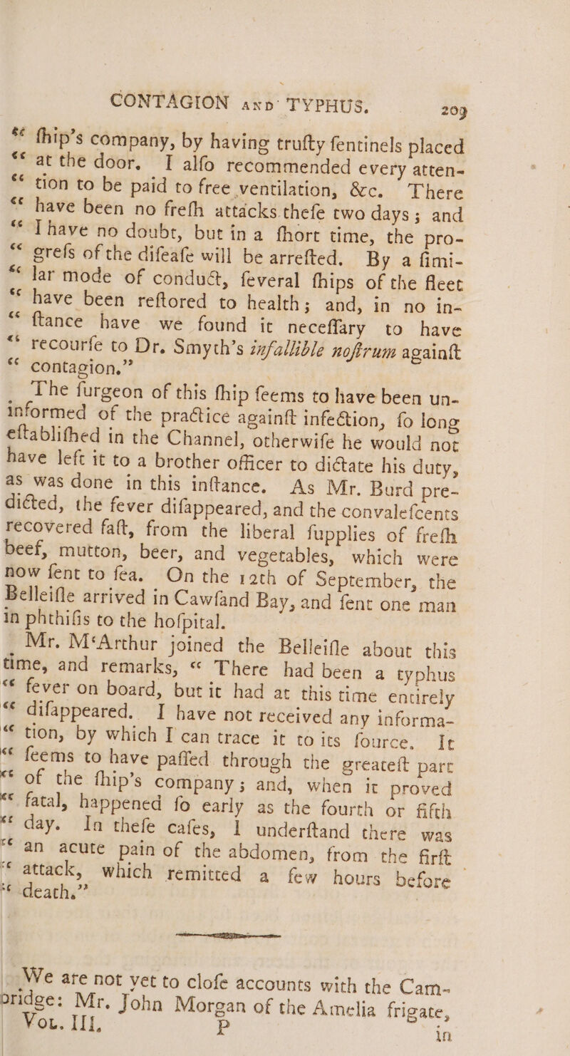 * thip’s company, by having trufty fentinels placed “at the door. TI alfo recommended every atten- ** tion to be paid to free ventilation, &amp;c. There have been no freth attacks thefe two days; and Thave no doubt, but ina fhort time, the pro- ** grefs of the difeafe will be arrefted, By a fimi- lar mode of conduct, feveral fhips of the fleet have been reftored to health; and, in no in- {tance have we found it neceffary to have * recourfe to Dr. Smyth’s infallible nofirum againtt ** contagion.” | The furgeon of this thip feems to have been un- informed of the practice againft infeétion, fo long eftablithed in the Channel, otherwife he would not have left it to a brother officer to dictate his duty, as was done in this inftance. As Mr. Burd pre- dicted, the fever difappeared, and the convalefcents recovered falt, from the liberal fupplies of frefh beef, mutton, beer, and vegetables, which were now fent to fea. On the rath of September, the Belleifle arrived in Cawfand Bay, and fent one man in phthifis to the hofpital. Mr. M‘Arthur joined the Belleifle about this time, and remarks, ** There had been a typhus “ fever on board, but it had at this time enurely “€ difappeared. I have not received any informa- “ tion, by which I can trace it to its fOurce.: it “© feems to have paffed through the greateft part of the thip’s company; and, when it proved “* fatal, happened fo early as the fourth or fifth “‘ day. In thefe cafes, 1 underftand there was “an acute pain of the abdomen, from the firft | “attack, which remitted a few hours before fedeath.” | €t Lf4 We ate not vet to clofe accounts with the Cam- bridge: Mr. John Morgan of the Amelia frigate, Vou. IIL, P in