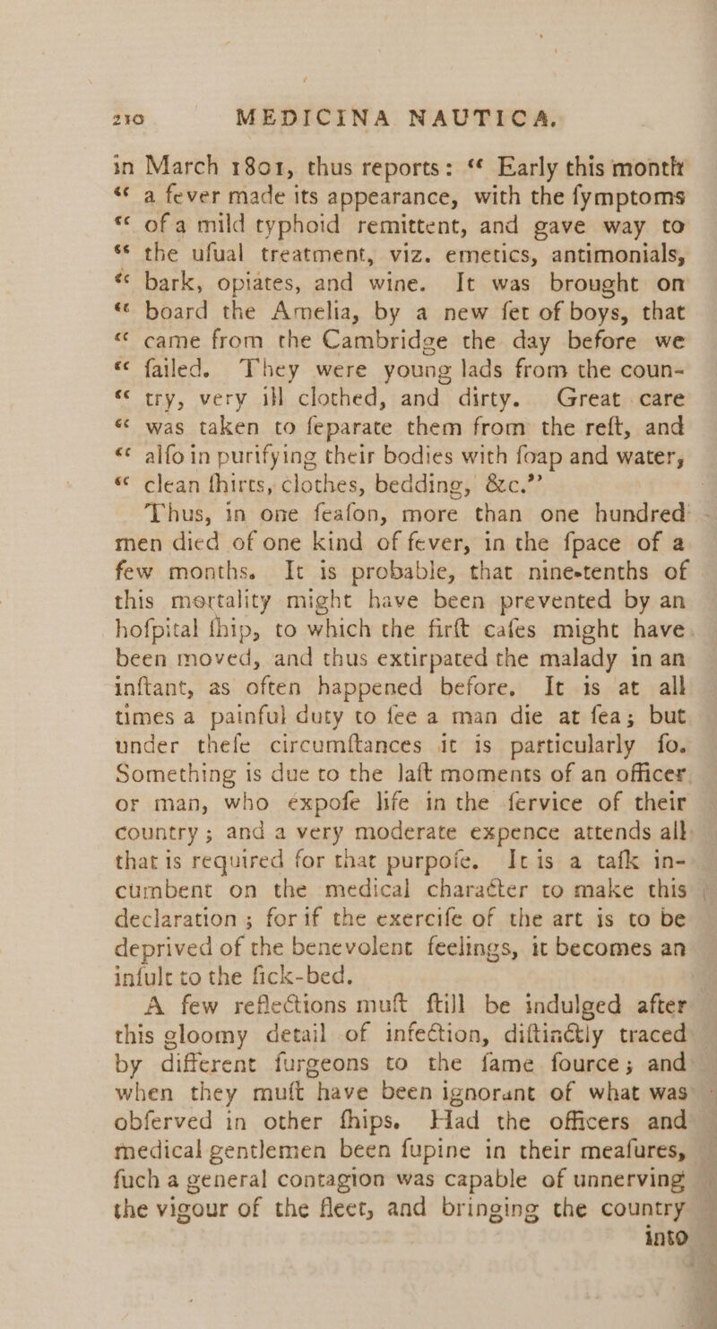 in March 1801, thus reports: ‘ Early this montlt ‘© a fever made its appearance, with the fymptoms * of a mild typhoid remittent, and gave way to ** the ufual treatment, viz. emetics, antimonials, « bark, opiates, and wine. It was brought on «© board the Amelia, by a new fet of boys, that “ came from the Cambridge the day before we ¢ failed. They were young lads from the coun- «¢ try, very iH clothed, and dirty. Great .care «&lt; was taken to feparate them from the reft, and «¢ alfo in purifying their bodies with foap and water, «© clean fhirts, clothes, bedding, &amp;c.”’ men died of one kind of fever, in the fpace of a few months. It is probable, that nine-tenths of this mertality might have been prevented by an been moved, and thus extirpated the malady in an inftant, as often happened before, It 1s at all times a painful duty to fee a man die at fea; but under thefe circumftances it is particularly fo. Something is due to the Jaft moments of an officer or man, who expofe life in the fervice of their that is required for that purpofe. Itis a tafk in- cumbent on the medical charaéter to make this declaration ; for if the exercife of the art is to be deprived of the benevolent feelings, it becomes an infule to the fick-bed. A few reflections muft ftill be indulged after this gloomy detail of infection, diftinctly traced = when they muft have been ignorant of what was obferved in other fhips. Had the officers and medical gentlemen been fupine in their meafures, fuch a general contagion was capable of unnerving the vigour of the fleet, and bringing the country