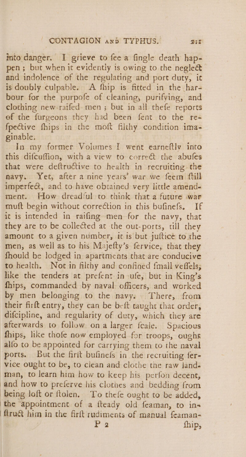 into danger. I grieve to fee a fingle death hap- pen; but when it evidently is owing to the neglect and indolence of the regulating and port duty, ic is doubly culpable. A fhip is fitted in the har- bour for the purpofe of cleaning, purifying, and clothing new-raifed- men ; but in all thefe reports ef the furgeons they had been fent to the re- fpective fhips in the moft filthy condition ima- ginable, In my former Volumes I went earneftly into this difcuffion, with a view to corre€t the abufes that were deftructive to health in recruiting. the navy. Yet, after a nine years’ war we feem ftill imperfect, and to have obtained very little amend- ment. How dreadful to think that a future .war muft begin without correction in this bufinefs. If ic is intended in raifing men for the navy, that they are to be collected at the out-ports, cll they amount to a given number, it is but jufticé to the men, as well as to his Majefty’s fervice, that they fhould be lodged in apartments that are conducive to health. Not in filthy and confined {mall veffels; like the tenders at prefent in ufe, but in King’s fhips, commanded by naval. officers, and worked by men belonging to the navy. There, from their firft entry, they can be beft taught that order, difcipline, and regularity of duty, which they are afterwards to follow ona larger feale. Spacious fhips, like thofe now employed for troops, oughs alfo to be appointed for carrying them to the naval ports. But the firit bufinefs in the recruiting fer- vice ought to be, to clean and clothe the raw land. man, to learn him how to keep his perfon decent, and how to preferve his clothes and bedding from being loft or ftolen, To thefe ought to be added, the ‘appointment of a fteady old feaman, to ins ‘ftruét him in the firft rudiments of manual feaman-