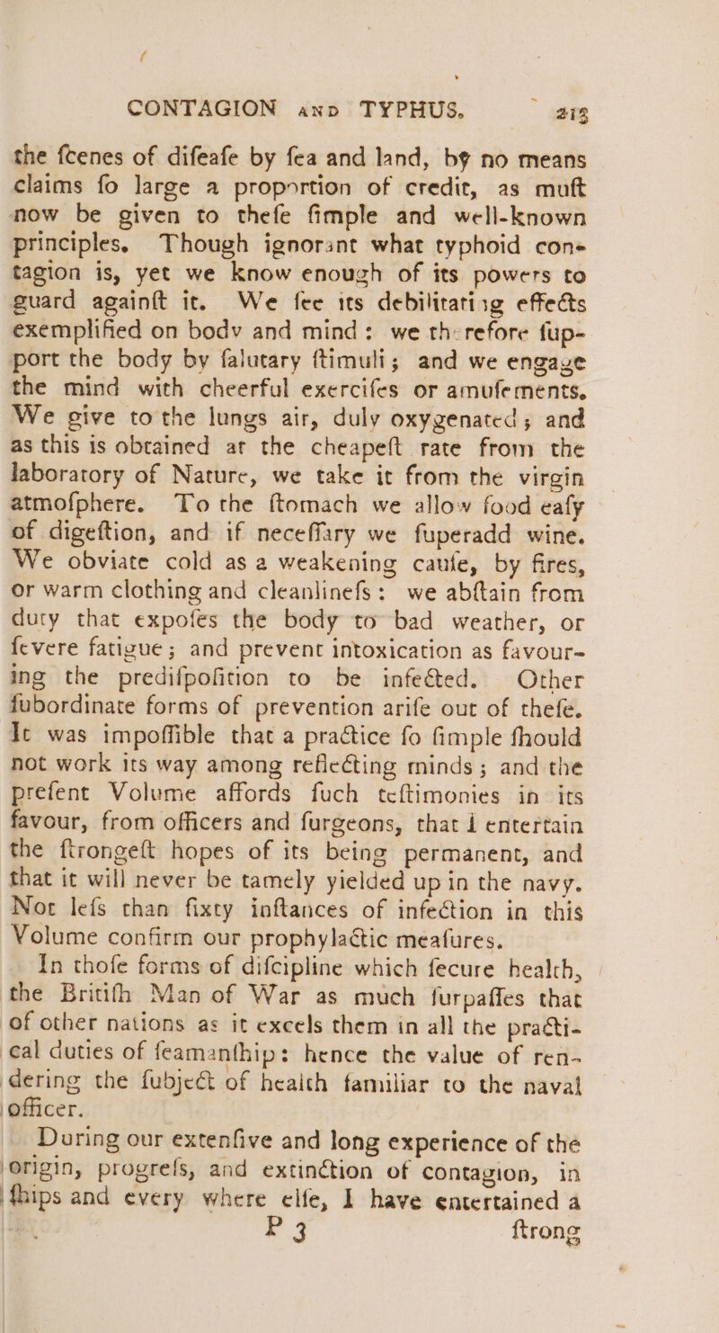 ( CONTAGION ano TYPHUS. ang the fcenes of difeafe by fea and land, by no means claims fo large a proportion of credit, as mutt now be given to thefe fimple and well-known principles, Though ignorant what typhoid con+ tagion is, yet we know enough of its powers to guard againtt it. We fee tts debilitatisg effects exemplified on body and mind: we therefore fup- port the body by falutary ftimuli; and we engave the mind with cheerful exercifes or amufements, We give tothe lungs air, duly oxygenated; and as this is obtained at the cheapeft rate from the laboratory of Nature, we take it from the virgin atmofphere. To the ftomach we allow food eafy of digeftion, and if neceffary we fuperadd wine. We obviate cold as 2 weakening caufe, by fires, or warm clothing and cleanlinefs: we abftain from duty that expofes the body to bad weather, or {evere fatizue ; and prevent intoxication as favour- ing the predifpofition to be infeéted. Other fubordinate forms of prevention arife out of thefe. It was impoffible that a practice fo fimple fhould not work its way among refieéting minds; and the prefent Volume affords fuch tcftimonies in its favour, from officers and furgeons, that i entertain the ftrongeft hopes of its being permanent, and that it will never be tamely yielded up in the navy. Nor lefs than fixty inftances of infection in this Volume confirm our prophylaétic meafures. In thofe forms of difcipline which fecure health, the Britifh Man of War as much furpaffes that of other nations as it excels them in all the praéti- eal duties of feamanthip: hence the value of ren- dering the fubje&amp;t of heaith familiar to the naval officer. During our extenfive and long experience of the origin, progrefs, and extinétion of contagion, in {hips and every where elfe, I have entertained a